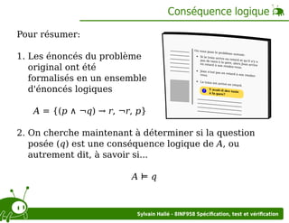 Conséquence logique
Pour résumer:
1. Les énoncés du problème
original ont été
formalisés en un ensemble
d'énoncés logiques

On vous po
se le problè
me suivant:
Si le train ar
rive en reta
rd et qu'il n'
pas de taxis
ya
à la gare, al
ors Jean arri
en retard à
ve
son rendez-v
ous.
Jean n'est pa
s en retard
à son rendez
vous.
Le train est
arrivé en re
tard.
Y avait-il de
s taxis
?
à la gare?

A = {(p ∧ ¬q) → r, ¬r, p}
2. On cherche maintenant à déterminer si la question
posée (q) est une conséquence logique de A, ou
autrement dit, à savoir si...
A⊨q

Sylvain Hallé - 8INF958 Spéciﬁcation, test et vériﬁcation

 