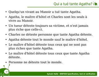 Qui a tué tante Agatha?
Quelqu'un vivant au Manoir a tué tante Agatha.
Agatha, le maître d'hôtel et Charles sont les seuls à
vivre au Manoir.
Un tueur déteste toujours sa victime, et n'est jamais
plus riche que celle-ci.
Charles ne déteste personne que tante Agatha déteste.
Agatha déteste tout le monde sauf le maître d'hôtel.
Le maître d'hôtel déteste tous ceux qui ne sont pas
plus riches que tante Agatha.
Le maître d'hôtel déteste tous ceux que tante Agatha
déteste.
Personne ne déteste tout le monde.

Sylvain Hallé - 8INF958 Spéciﬁcation, test et vériﬁcation

 