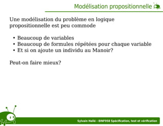 Modélisation propositionnelle
Une modélisation du problème en logique
propositionnelle est peu commode
Beaucoup de variables
Beaucoup de formules répétées pour chaque variable
Et si on ajoute un individu au Manoir?
Peut-on faire mieux?

Sylvain Hallé - 8INF958 Spéciﬁcation, test et vériﬁcation

 
