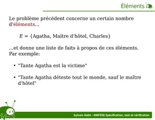 Éléments
Le problème précédent concerne un certain nombre
d'éléments...
E = {Agatha, Maître d'hôtel, Charles}
...et donne une liste de faits à propos de ces éléments.
Par exemple:
"Tante Agatha est la victime"
"Tante Agatha déteste tout le monde, sauf le maître
d'hôtel"

Sylvain Hallé - 8INF958 Spéciﬁcation, test et vériﬁcation

 