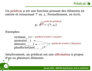Prédicat
Un prédicat p est une fonction prenant des éléments en
entrée et retournant ⊤ ou ⊥. Formellement, on écrit:
n

arité du prédicat

p : E → {⊤,⊥}
Exemples:
prédicat d'arité 1 (unaire)
victime(__)
assassin(__)
prédicats d'arité 2 (binaires)
déteste(__, __)
plusRicheQue(__, __)

Intuitivement, un prédicat est une aﬃrmation à propos
d'un ou plusieurs éléments

Sylvain Hallé - 8INF958 Spéciﬁcation, test et vériﬁcation

 