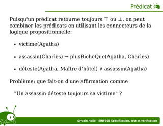 Prédicat
Puisqu'un prédicat retourne toujours ⊤ ou ⊥, on peut
combiner les prédicats en utilisant les connecteurs de la
logique propositionnelle:
victime(Agatha)
assassin(Charles) → plusRicheQue(Agatha, Charles)
déteste(Agatha, Maître d'hôtel) ∨ assassin(Agatha)
Problème: que fait-on d'une aﬃrmation comme
"Un assassin déteste toujours sa victime" ?

Sylvain Hallé - 8INF958 Spéciﬁcation, test et vériﬁcation

 