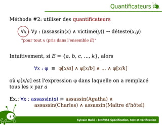 Quantiﬁcateurs
Méthode #2: utiliser des quantiﬁcateurs
∀x : ∀y : (assassin(x) ∧ victime(y)) → déteste(x,y)
"pour tout x (pris dans l'ensemble E)"

Intuitivement, si E = {a, b, c, ..., k}, alors
∀x : φ ≡ φ[x/a] ∧ φ[x/b] ∧ ... ∧ φ[x/k]
où φ[x/a] est l'expression φ dans laquelle on a remplacé
tous les x par a
Ex.: ∀x : assassin(x) ≡ assassin(Agatha) ∧
assassin(Charles) ∧ assassin(Maître d'hôtel)
Sylvain Hallé - 8INF958 Spéciﬁcation, test et vériﬁcation

 