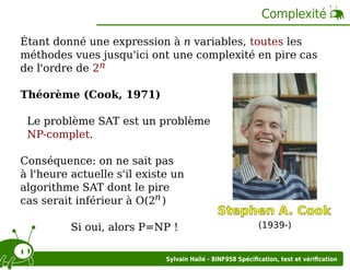 Complexité
Étant donné une expression à n variables, toutes les
méthodes vues jusqu'ici ont une complexité en pire cas
de l'ordre de 2n
Théorème (Cook, 1971)
Le problème SAT est un problème
NP-complet.
Conséquence: on ne sait pas
à l'heure actuelle s'il existe un
algorithme SAT dont le pire
cas serait inférieur à O(2n )
Si oui, alors P=NP !

Stephen A. Cook
(1939-)

Sylvain Hallé - 8INF958 Spéciﬁcation, test et vériﬁcation

 
