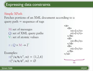 Expressing data constraints
Simple XPath
Fetches portions of an XML document according to a
query path = sequence of tags

V

pM ®
: Q ´2
Examples:
p ’’, m) = {1,2,4}
(‘‘/a/b/c
p ’’, m) = Æ
(‘‘/a/b/d
Sylvain Hallé

{

M: set of messages
Q: set of XML query paths
V: set of atomic values

<a>
<b>
<c>1</c>
<c>2</c>
</b>
<d>
<c>9</c>
</d>
<b>
<c>3</c>
</b>
</a>

m

 