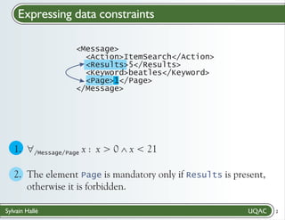 Expressing data constraints
<Message>
<Action>ItemSearch</Action>
<Results>5</Results>
<Keyword>beatles</Keyword>
<Page>1</Page>
</Message>

1. " x : x > 0 Ù
x < 21
/Message/Page
2. The element Page is mandatory only if Results is present,
otherwise it is forbidden.
Sylvain Hallé

2

 