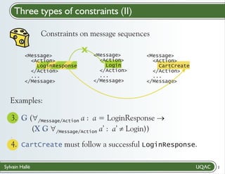 Three types of constraints (II)
Constraints on message sequences
<Message>
<Action>
LoginResponse
</Action>
...
</Message>

X

<Message>
<Action>
Login
</Action>
...
</Message>

<Message>
<Action>
CartCreate
</Action>
...
</Message>

Examples:
3. G ("
/Message/Action a : a = LoginResponse ®
(X G "
Login))
/Message/Action a’ : a’ ¹
.

4. CartCreate must follow a successful LoginResponse."
/
Sylvain Hallé

2

 
