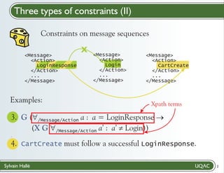 Three types of constraints (II)
Constraints on message sequences
<Message>
<Action>
LoginResponse
</Action>
...
</Message>

Examples:

X

<Message>
<Action>
Login
</Action>
...
</Message>

<Message>
<Action>
CartCreate
</Action>
...
</Message>

Xpath terms

3. G ("
/Message/Action a : a = LoginResponse ®
(X G "
Login))
/Message/Action a’ : a’ ¹
.

4. CartCreate must follow a successful LoginResponse."
/
Sylvain Hallé

2

 