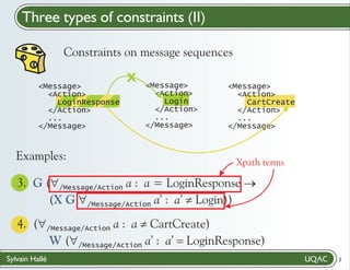 Three types of constraints (II)
Constraints on message sequences
<Message>
<Action>
LoginResponse
</Action>
...
</Message>

Examples:

X

<Message>
<Action>
Login
</Action>
...
</Message>

<Message>
<Action>
CartCreate
</Action>
...
</Message>

Xpath terms

3. G ("
/Message/Action a : a = LoginResponse ®
(X G "
Login))
/Message/Action a’ : a’ ¹
.

4. ("
CartCreate)
/Message/Action a : a ¹
W ("
LoginResponse)
/Message/Action a’ : a’ =
Sylvain Hallé

2

 