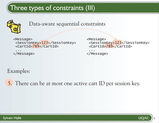 Three types of constraints (III)
Data-aware sequential constraints
<Message>
<SessionKey>123</SessionKey>
<CartId>789</CartId>
...
</Message>

<Message>
<SessionKey>123</SessionKey>
<CartId>789</CartId>
...
</Message>

Examples:

5. There can be at most one active cart ID per session key."
/

Sylvain Hallé

2

 