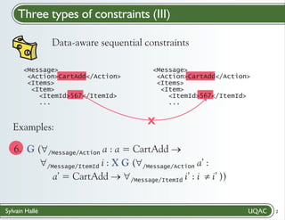 Three types of constraints (III)
Data-aware sequential constraints
<Message>
<Action>CartAdd</Action>
<Items>
<Item>
<ItemId>567</ItemId>
...

Examples:

<Message>
<Action>CartAdd</Action>
<Items>
<Item>
<ItemId>567</ItemId>
...

X

6. G ("
/Message/Action a : a = CartAdd ®
"
/Message/ItemId i : X G ("
/Message/Action a’ :
a’ = CartAdd ® i’ : i ¹
"
i’ ))
/Message/ItemId
Sylvain Hallé

2

 