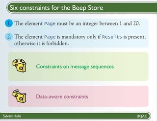 Six constraints for the Beep Store
1. The element Page must be an integer between 1 and 20.
2. The element Page is mandatory only if Results is present,
otherwise it is forbidden.

Constraints on message sequences

Data-aware constraints

Sylvain Hallé

 