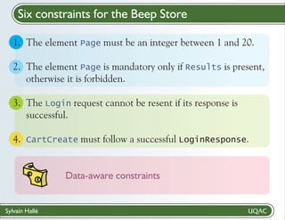Six constraints for the Beep Store
1. The element Page must be an integer between 1 and 20.
2. The element Page is mandatory only if Results is present,
otherwise it is forbidden.
3. The Login request cannot be resent if its response is
successful.
4. CartCreate must follow a successful LoginResponse.

Data-aware constraints

Sylvain Hallé

 