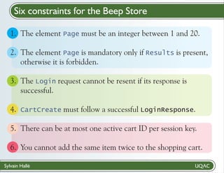 Six constraints for the Beep Store
1. The element Page must be an integer between 1 and 20.
2. The element Page is mandatory only if Results is present,
otherwise it is forbidden.
3. The Login request cannot be resent if its response is
successful.
4. CartCreate must follow a successful LoginResponse.
5. There can be at most one active cart ID per session key.
6. You cannot add the same item twice to the shopping cart.
Sylvain Hallé

 