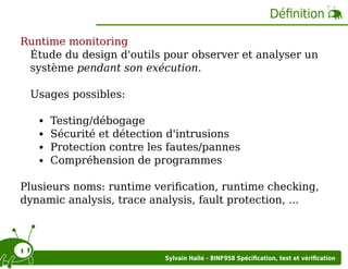 Déﬁnition
Runtime monitoring
Étude du design d'outils pour observer et analyser un
système pendant son exécution.
Usages possibles:
Testing/débogage
Sécurité et détection d'intrusions
Protection contre les fautes/pannes
Compréhension de programmes
Plusieurs noms: runtime veriﬁcation, runtime checking,
dynamic analysis, trace analysis, fault protection, ...

Sylvain Hallé - 8INF958 Spéciﬁcation, test et vériﬁcation

 