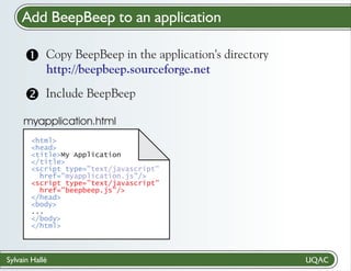 Add BeepBeep to an application
Copy BeepBeep
? in the application's directory
http://beepbeep.sourceforge.net

Include BeepBeep

myapplication.html
<html>
<head>
<title>My Application
</title>
<script type="text/javascript"
href="myapplication.js"/>
<script type="text/javascript"
href="beepbeep.js"/>
</head>
<body>
...
</body>
</html>

Sylvain Hallé

 