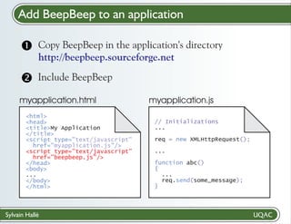 Add BeepBeep to an application
Copy BeepBeep
? in the application's directory
http://beepbeep.sourceforge.net

Include BeepBeep

myapplication.html
<html>
<head>
<title>My Application
</title>
<script type="text/javascript"
href="myapplication.js"/>
<script type="text/javascript"
href="beepbeep.js"/>
</head>
<body>
...
</body>
</html>

Sylvain Hallé

myapplication.js
// Initializations
...
req = new XMLHttpRequest();
...
function abc()
{
...
req.send(some_message);
}

 