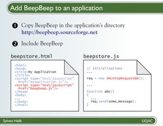 Add BeepBeep to an application
Copy BeepBeep
? in the application's directory
http://beepbeep.sourceforge.net

Include BeepBeep

beepstore.html
<html>
<head>
<title>My Application
</title>
<script type="text/javascript"
href="myapplication.js"/>
<script type="text/javascript"
href="beepbeep.js"/>
</head>
<body>
...
</body>
</html>

Sylvain Hallé

beepstore.js
// Initializations
...
req = new XMLHttpRequestBB();
...
function abc()
{
...
req.send(some_message);
}

 