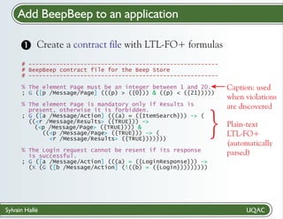 Add BeepBeep to an application
Create a contract
? file with LTL-FO+ formulas
# ------------------------------------------------------# BeepBeep contract file for the Beep Store
# ------------------------------------------------------% The element Page must be an integer between 1 and 20.
; G ([p /Message/Page] (((p) > ({0})) & ((p) < ({21}))))
% The element Page is mandatory only if Results is
present, otherwise it is forbidden.
; G ([a /Message/Action] (((a) = ({ItemSearch})) -> (
((<r /Message/Results> ({TRUE})) ->
(<p /Message/Page> ({TRUE}))) &
((<p /Message/Page> ({TRUE})) -> (
<r /Message/Results> ({TRUE}))))))
% The Login request cannot be resent if its response
is successful.
; G ([a /Message/Action] (((a) = ({LoginResponse})) ->
(X (G ([b /Message/Action] (!((b) = ({Login}))))))))

Sylvain Hallé

}

Caption: used
when violations
are discovered
Plain-text
LTL-FO+
(automatically
parsed)

 