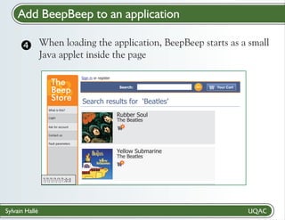 Add BeepBeep to an application
When loading
 the application, BeepBeep starts as a small
Java applet inside the page
The
Beep
Store

Sign in or register
Search:

Search results for ‘Beatles’

What is this?
Login

Rubber Soul
The Beatles

Ask for account
Contact us
Fault parameters

Yellow Submarine
The Beatles

?/?/?/?/?/?:0:0

Sylvain Hallé

GO

Your Cart

 