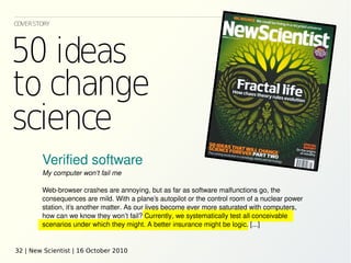 COVERSTORY

Verified software
My computer won’t fail me
Web-browser crashes are annoying, but as far as software malfunctions go, the
consequences are mild. With a plane’s autopilot or the control room of a nuclear power
station, it’s another matter. As our lives become ever more saturated with computers,
how can we know they won’t fail? Currently, we systematically test all conceivable
scenarios under which they might. A better insurance might be logic. [...]

32 | New Scientist | 16 October 2010

 