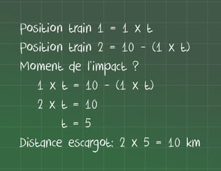 Position train 1 = 1 x t
Position train 2 = 10 - (1 x t)
Moment de l'impact ?
1 x t = 10 - (1 x t)
2 x t = 10
t=5
Distance escargot: 2 x 5 = 10 km

 