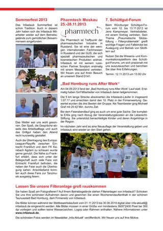 Sommerfest 2013
Das Infastaub Sommerfest ist
schon Tradition. Auch in diesem
Jahr haben sich die Infastaub Mitarbeiter wieder auf dem Betriebsgelände zum gemütlichen Beisammensein eingefunden.

Pharmtech Moskau
25.-28.11.2013

Die Pharmtech ist Treffpunkt der
pharmazeutischen Industrie in
Russland. Sie ist eine der wenigen internationalen Fachmessen
in Russland und der GUS, die sich
speziell pharmazeutischen und
kosmetischen Produkten widmet.
Infastaub ist mit seinem russischen Partner Sovplym erstmalig
mit einem Messestand vertreten.
Wir freuen uns auf Ihren Besuch
an unserem Stand D141.

7. Schüttgut-Forum
Beim Würzburger Schüttgut-Forum vom 12. bis 13.11.2013 ist
Jens Kampmeyer, Vertriebsleiter,
mit einem Vortrag vertreten. Sein
Thema „Pneumatische Silobefüllung - Filterproblematik“ greift
wichtige Fragen und Fallstricke bei
Auslegung und Betrieb von Silofiltern auf.
Nutzen Sie die Wissens- und Kommunikationsplattform des Schüttgut-Forums, um sich praxisnah mit
uns auszutauschen und berichten
Sie über Ihre Erfahrungen.
Termin: 12.11.2013 um 15:00 Uhr

„Bad Homburg runs After Work“
Am 04.09.2013 fand der „Bad Homburg runs After Work“ Lauf statt. Erstmalig haben fünf Mitarbeiter von Infastaub daran teilgenommen.
Die 5 km lange Strecke absolvierten die Infastaub-Läufer in insgesamt
1:07:17 und erreichten damit den 10. Platz in der Firmenwertung. Gewertet wurden die drei Besten der Gruppe. Als Teambester ging Michael
Graf mit 20:42 Min. durchs Ziel.

Das Wetter war uns wohl gesonnen. Der Spaß, die Gespräche abseits des Arbeitsalltags und auch
das Grillgut haben den Abend
recht kurzweilig gestaltet.

Bei dem Feierabendlauf ging es auch um eine gute Sache. Der komplette Erlös ging nach Abzug der Veranstaltungskosten an die LeberechtStiftung. Sie unterstützt benachteiligte Kinder und deren Angehörige in
der Region.
Im nächsten Jahr wird es eine Neuauflage der Veranstaltung geben und
Infastaub wird wieder an den Start gehen.

Auch die Übertragung des EuropaLeague-Playoffs zwischen Eintracht Frankfurt und dem FK Karabach Agdam zu schauen wurde
gerne genutzt. Die Nähe zu Frankfurt erklärt, dass sich unter der
Belegschaft auch viele Fans von
Eintracht Frankfurt befinden, die
neben der Feier auch die Übertragung sahen. Anschließend konnten auch diese Fans zur Tanzmusik ausgiebig feiern.

Lassen Sie unsere Filteranlage groß rauskommen
Sie haben Spaß am Fotografieren? Auf Ihrem Betriebsgelände stehen Filteranlagen von Infastaub? Schicken
Sie uns Ihre schönsten Aufnahmen davon und gewinnen Sie einen Wochenendauftenthalt in der schönen
Taunusstadt Bad Homburg, dem Firmensitz von Infastaub.
Die Bilder können während der Wettbewerbslaufzeit vom 01.11.2013 bis 30.06.2014 digital über infa-aktuell@
infastaub.de eingereicht werden. Alle Bilder müssen in einer Größe von mindestens 3600*2400 Pixel bei 300
dpi vorliegen und sollten keine Wasserzeichen, Logos oder Rahmen enthalten. Nähere Informationen unter
www.infastaub.de.
Die schönsten Fotos werden im Newsletter „Infa-Aktuell“ veröffentlicht. Wir freuen uns auf Ihre Motive.

 