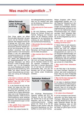 Was macht eigentlich ...?
Alfred Schrodt
Leiter Auftragsabwicklung

Zwei Dinge gehen bei Alfred
Schrodt selten abhanden: die gute
Laune und der Wunsch voranzukommen. Bei Infastaub kommt der
57-jährige seit 1978 voran. Seine
Karriere begann Alfred Schrodt als
technischer Zeichner. Alsbald wurde ihm die Konstruktion von Sonderfiltern anvertraut. Acht Jahre
später brachte er sein technisches
Wissen in den neu gegründeten
Vertriebsinnendienst ein und blieb
diesem Aufgabengebiet bis 2010
treu. Neben dem Alltagsgeschäft
mit Angebotserstellung und zugehöriger Kalkulation war Alfred
Schrodt in vielen Projekten eingebunden, wie z. B. der Erstellung
von neuen Preislisten oder die Begleitung der EDV-Einführung. 2010
stellte sich Alfred Schrodt einer
neuen Herausforderung und übernahm die Leitung der Auftragsabwicklung.
I: Sie haben in diesem Jahr Ihre
35-jährige Firmenzugehörigkeit
gefeiert. Was hat sich in den
Jahren verändert?
S: In der Technik hat sich viel geändert. Wir haben die Filter noch
am Zeichenbrett konstruiert. Jede
Änderung war aufwändig und wir
mussten die zu Papier gebrachten
Ideen erst in der Fertigung sprichwörtlich begreifen. Vieles ist durch
CAD-Programme heute einfacher
geworden. Die Dreidimensionalität
der Computerzeichnungen ist klar
von Vorteil.
I: Was gefällt Ihnen besonders
an Ihrer täglichen Arbeit?
S: Wenn sich unsere Kunden für

die Auftragsabwicklung bedanken,
dann bin ich natürlich sehr stolz
auf die Abteilung. Zufriedene Kunden sind mein Motor.
I: Wie setzt sich Ihr Team zusammen?
S: Wir sind Drehkreuz zwischen
Kunde und Vertrieb, Einkauf und
Technik, Fertigung und Versand.
Daher hat die Abteilung sowohl
Mitarbeiter für die technische Abwicklung als auch Mitarbeiter für
die kaufmännische Abwicklung.
I: Wie würden Sie sich selbst beschreiben?
S: Ich halte mich für einen offenen
Menschen, der Freude daran hat,
sich für Ziele einzusetzen.
I: Was machen Sie in Ihrer Freizeit?
S: Meine Golden Retriever Hündin
hält mich auf langen Spaziergängen fit. Daneben mache ich noch
ein bisschen Freizeitsport und
fahre Rad. In meinem Sportverein
bin ich seit fast vier Jahrzehnten
ehrenamtlich tätig. Und seit vier
Monaten darf ich den Kinderwagen meines ersten Enkelkindes
schieben.

Sebastian Raßbach
Technik + Entwicklung

Der 30-jährige MaschinenbauIngenieur arbeitet seit 2011 bei
Infastaub. Auf die freie Stelle in
der Technik hat er sich per Zufall
beworben, weil ihn der Bau von
verfahrenstechnischen
Anlagen
gereizt hat. Heute ist er mit der
Materie so sehr vertraut, dass die
technische Bearbeitung von Sonderfiltern zu einer seiner mannig-

faltigen Aufgaben zählt. Neben
regelmäßigen Arbeiten, wie z. B.
die Pflege der Teilestämme in den
Datenbanken, statische Berechnungen von Filteranlagen und Auftragsbearbeitung, kümmert er sich
auch um die Implementierung von
Produktneuerungen und -verbesserungen. Wenn Sebastian Raßbach von seiner Tätigkeit berichtet, ist seine Begeisterung nicht zu
überhören.
I: Wie sieht ein typischer Arbeitstag von Ihnen aus?
R: Meine Arbeit ist sehr abwechslungsreich. Langweilige Routine
kommt hier nicht vor. Kollegen
vom Vertrieb binden mich bei Kundengesprächen ein, wenn es z. B.
um technische Betrachtungen von
Spezialfällen geht. Unsere Marketingabteilung fragt nach kreativer
Unterstützung, weil sie CAD-Grafiken für Prospekte benötigt. Kollegen schule ich in Solid Works.
I: Was macht Ihnen besonders
Spaß?
R: Der Reiz liegt in der Konstruktion neuer Lösungen. Standard ist
einfach, aber einen kundenfreundlichen Weg bei einem Problemfall
zu finden, macht mir sehr viel Spaß.
I: Was hat Sie dazu bewogen Ihren Beruf zu ergreifen?
R: Ich habe im elterlichen Betrieb
eine Ausbildung als Werkzeugmechaniker gemacht. Dabei habe ich
gemerkt, dass ich mit einem Maschinenbaustudium mehr Möglichkeiten habe.
I: Ihr Leben ohne Infastaub?
R: Ich bin nachwievor sehr heimatverbunden und fahre häufig nach
Thüringen. Mittlerweile finden die
Thüringer Bratwürste bei den Kollegen reißenden Absatz. Bei der
letzten Bestellung habe ich 600
Bratwürste mitgebracht. Ansonsten treibe ich gerne Sport und bin
ein Autofan.

 