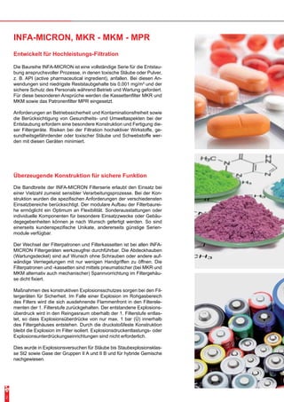 INFA-MICRON, MKR - MKM - MPR 
Entwickelt für Hochleistungs-Filtration 
Die Baureihe INFA-MICRON ist eine vollständige Serie für die Entstau-bung 
anspruchsvoller Prozesse, in denen toxische Stäube oder Pulver, 
z. B. API (active pharmaceutical ingredient), anfallen. Bei diesen An-wendungen 
sind niedrigste Reststaubgehalte bis 0,001 mg/m³ und der 
sichere Schutz des Personals während Betrieb und Wartung gefordert. 
Für diese besonderen Ansprüche werden die Kassettenfilter MKR und 
MKM sowie das Patronenfilter MPR eingesetzt. 
Anforderungen an Betriebssicherheit und Kontaminationsfreiheit sowie 
die Berücksichtigung von Gesundheits- und Umweltaspekten bei der 
Entstaubung erfordern eine besondere Konstruktion und Fertigung die-ser 
Filtergeräte. Risiken bei der Filtration hochaktiver Wirkstoffe, ge-sundheitsgefährdender 
oder toxischer Stäube und Schwebstoffe wer-den 
mit diesen Geräten minimiert. 
Überzeugende Konstruktion für sichere Funktion 
Die Bandbreite der INFA-MICRON Filterserie erlaubt den Einsatz bei 
einer Vielzahl zumeist sensibler Verarbeitungsprozesse. Bei der Kon-struktion 
wurden die spezifischen Anforderungen der verschiedensten 
Einsatzbereiche berücksichtigt. Der modulare Aufbau der Filterbaurei-he 
ermöglicht ein Optimum an Flexibilität. Sonderausstattungen oder 
individuelle Komponenten für besondere Einsatzzwecke oder Gebäu-degegebenheiten 
können je nach Wunsch gefertigt werden. So sind 
einerseits kundenspezifische Unikate, andererseits günstige Serien-module 
verfügbar. 
Der Wechsel der Filterpatronen und Filterkassetten ist bei allen INFA-MICRON 
Filtergeräten werkzeugfrei durchführbar. Die Abdeckhauben 
(Wartungsdeckel) sind auf Wunsch ohne Schrauben oder andere auf-wändige 
Verriegelungen mit nur wenigen Handgriffen zu öffnen. Die 
Filterpatronen und -kassetten sind mittels pneumatischer (bei MKR und 
MKM alternativ auch mechanischer) Spannvorrichtung im Filtergehäu-se 
dicht fixiert. 
Maßnahmen des konstruktiven Explosionsschutzes sorgen bei den Fil-tergeräten 
für Sicherheit. Im Falle einer Explosion im Rohgasbereich 
des Filters wird die sich ausdehnende Flammenfront in den Filterele-menten 
der 1. Filterstufe zurückgehalten. Der entstandene Explosions-überdruck 
wird in den Reingasraum oberhalb der 1. Filterstufe entlas-tet, 
so dass Explosionsüberdrücke von nur max. 1 bar (Ü) innerhalb 
des Filtergehäuses entstehen. Durch die druckstoßfeste Konstruktion 
bleibt die Explosion im Filter isoliert. Explosionsdruckentlastungs- oder 
Explosionsunterdrückungseinrichtungen sind nicht erforderlich. 
Dies wurde in Explosionsversuchen für Stäube bis Staubexplosionsklas-se 
St2 sowie Gase der Gruppen II A und II B und für hybride Gemische 
nachgewiesen. 
2 
 