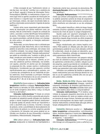 A falsa concepção de que “medicamento natural, se
não ﬁzer bem, mal não faz” contribui com a estatística de
que no Brasil, segundo o Sistema de Informações TóxicoFarmacológicas (SINITOX), os medicamentos ocupam o primeiro lugar entre os agentes causadores de intoxicações em
seres humanos e o segundo lugar nos registros de mortes
por intoxicação, embora, não sejam encontrados dados especíﬁcos relacionados exclusivamente à ingestão de plantas
medicinais 14.
Existem várias causas responsáveis pelo desencadeamento de intoxicações com plantas medicinais como, por
exemplo, falta de conhecimento a respeito de condições de
cultivo, associada à correta identiﬁcação farmacobotânica
da planta, informações insuﬁcientes sobre reações adversas, esquema posológico, período de tempo a ser empregado, entre outras e, em especial, as interações medicamentosas decorrentes.
Muitas vezes, um único fármaco não é o suﬁciente para
a recuperação da saúde. Desta forma, dois ou mais fármacos
poderão ser prescritos e esta combinação, nem sempre, trará
o benefício almejado, isso porque drogas podem interagir
entre si, causando a denominada “interação medicamentosa”
que poderá ser entendida como “mudança no efeito de uma
droga, causada por outra tomada no mesmo período” 32 .
Essas interações não se reduzem, somente, ao universo das substâncias químicas sintetizadas, mas também,
com aquelas, presentes em plantas que são empregadas
na preparação de chás, xaropes caseiros e medicamentos
ﬁtoterápicos. Considerando que este segmento contribui
signiﬁcativamente para a automedicação e, portanto, com
o aumento das conseqüências do uso inadvertido de plantas medicinais, foram levantadas as principais interações
medicamentosas de ﬁtoterápicos de uso oral constantes na
Resolução RE nº. 89, de 16 de março de 2004 6 .

Alcachofra (Cynara scolymus L.) – Indicações/Ações

terapêuticas: Colerético e colagogo. Padronização/Marcador: Cinarina ou derivados do ácido cafeoilquínico expressos em ácido clorogênico (dose diária: 7,5mg a 12,5mg de
cinarina ou derivados) 6.
Interações medicamentosas 35: Estudo em animais
demonstrou que o efeito diurético promovido pela alcachofra poderá ser prejudicial quando utilizada com diuréticos,
porque o volume sangüíneo poderá diminuir drasticamente gerando quedas de pressão arterial por hipovolemia e
como a alcachofra atua na diurese, incluindo a excreção
de potássio, existe a possibilidade de desencadeamento de
níveis baixos de potássio na corrente sangüínea gerando
a hipocalemia. As interações mais graves poderão ser veriﬁcadas com diuréticos de alça (furosemida) e tiazídicos
(Clortalidona, Hidroclorotiazida, Indapamida)

Alho (Allium sativum L.) – Indicações/Ações terapêuticas: coadjuvante no tratamento de hiperlipedemia e

hipertensão arterial leve; prevenção da aterosclerose. Padronização/Marcador: Aliina ou Alicina (dose diária: 6 a
10mg de Aliina) 6.
Interações Medicamentosas 1,3,4,11,21,32,36,43,44,46: Pacientes que utilizam anticoagulantes orais como a varfarina poderão apresentar aumento do tempo de sangramento
quando forem administrados medicamentos contendo alho;
efeito semelhante será observado no uso dos antiplaquetários.
O alho poderá intensiﬁcar o efeito de drogas hipoglicemiantes (insulina e glipizida) causando uma diminuição
excessiva dos níveis de açúcar no sangue (hipoglicemia).
Quando usado com saquinavir (empregado no tratamento de infecção por HIV) poderá diminuir os níveis
plasmáticos daquela droga tornando seu efeito terapêutico
menos eﬁcaz o que poderá ocorrer com outras drogas antiretrovirais.
Drogas metabolizadas pelo sistema hepático enzimático P450 poderão ser afetadas pelo alho além de que
quimioterápicos poderão ter seus níveis alterados conforme
foi evidenciado, através de estudo em laboratório, que a
citarabina e a ﬂudarabina, utilizadas no tratamento de leucemia apresentaram efeito intensiﬁcado.
Outros estudos demonstraram uma pequena redução
dos níveis de colesterol no sangue após administração oral
de suplementos contendo alho e, também, redução na pressão sanguínea, aspectos que deverão ser considerados, uma
vez que serão intensiﬁcados quando utilizado com medicamentos que apresentem estas ações terapêuticas.
Indivíduos com problemas de tireóide ou aqueles que
tomam medicamentos para esta disfunção deverão ter cautela no uso de suplementos contendo alho uma vez que o
alho poderá afetar a tireóide.

Boldo, Boldo-do-Chile (Peumus boldo Molina)
– Indicações/Ações terapêuticas: Colagogo, colerético,
tratamento sintomático de distúrbios gastrintestinais espásticos. Padronização / Marcador: alcalóides totais calculados como boldina (dose diária: 2 a 5mg de boldina) 6.
Interações medicamentosas 3,41: A boldina causa
inibição da agregação plaquetária decorrente da não formação do tromboxano A2, tanto em modelos animais como
em amostras de sangue humano. Pacientes que estão sob a
terapia de anticoagulantes não devem ingerir concomitantemente medicamentos contendo Boldo pela ação aditiva à
função antiplaquetária de anticoagulantes.
Camomila (Matricaria recutita L.) – Indicações/
Ações terapêuticas: antiespasmódico, antiinﬂamatório
tópico, distúrbios digestivos e insônia leve. Padronização/
Marcador: Apigenina – 7- glucosídeo (dose diária: 4 a 24mg
de Apigenina – 7 glucosídeo) 6.
Interações medicamentosas 1,17,32,36,38,43,44: A camomila interage com anticoagulantes (como a varfarina) e au-

Infarma, v.19, nº 1/2, 2007

33

 