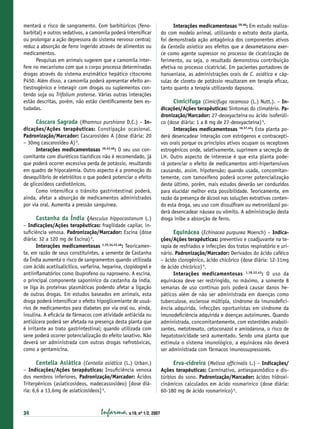 mentará o risco de sangramento. Com barbitúricos (fenobarbital) e outros sedativos, a camomila poderá intensiﬁcar
ou prolongar a ação depressora do sistema nervoso central;
reduz a absorção de ferro ingerido através de alimentos ou
medicamentos.
Pesquisas em animais sugerem que a camomila interfere no mecanismo com que o corpo processa determinadas
drogas através do sistema enzimático hepático citocromo
P450. Além disso, a camomila poderá apresentar efeito antiestrogênico e interagir com drogas ou suplementos contendo soja ou Trifolium pratense. Várias outras interações
estão descritas, porém, não estão cientiﬁcamente bem estudadas.

Cáscara Sagrada (Rhamnus purshiana D.C.) – Indicações/Ações terapêuticas: Constipação ocasional.
Padronização/Marcador: Cascarosídeo A (dose diária: 20
– 30mg cascarosídeo A) 6.
Interações medicamentosas 36,43,46: O seu uso concomitante com diuréticos tiazídicos não é recomendado, já
que poderá ocorrer excessiva perda de potássio, resultando
em quadro de hipocalemia. Outro aspecto é a promoção do
desequilíbrio de eletrólitos o que poderá potenciar o efeito
de glicosídeos cardiotônicos.
Como intensiﬁca o trânsito gastrintestinal poderá,
ainda, afetar a absorção de medicamentos administrados
por via oral. Aumenta a pressão sanguínea.
Castanha da Índia (Aesculus hippocastanum L.)
– Indicações/Ações terapêuticas: fragilidade capilar, insuﬁciência venosa. Padronização/Marcador: Escina (dose
diária: 32 a 120 mg de Escina) 6.
Interações medicamentosas 1,25,34,43,46: Teoricamente, em razão de seus constituintes, a semente de Castanha
da Índia aumenta o risco de sangramentos quando utilizada
com ácido acetilsalicílico, varfarina, heparina, clopidogrel e
antiinﬂamatórios como ibuprofeno ou naproxeno. A escina,
o principal componente saponínico da castanha da índia,
se liga às proteínas plasmáticas podendo afetar a ligação
de outras drogas. Em estudos baseados em animais, esta
droga poderá intensiﬁcar o efeito hipoglicemiante de usuários de medicamentos para diabetes por via oral ou, ainda,
insulina. A eﬁcácia de fármacos com atividade antiácida ou
antiúlcera poderá ser afetada na presença desta planta que
é irritante ao trato gastrintestinal; quando utilizada com
sene poderá ocorrer potencialização do efeito laxativo. Não
deverá ser administrada com outras drogas nefrotóxicas,
como a gentamicina.
Centella Asiática (Centella asiática (L.) Urban.)
– Indicações/Ações terapêuticas: Insuﬁciência venosa
dos membros inferiores. Padronização/Marcador: Ácidos
Triterpênicos (asiaticosídeos, madecassosídeo) [dose diária: 6,6 a 13,6mg de asiaticosídeos] 6.

34

Infarma, v.19, nº 1/2, 2007

Interações medicamentosas 39,46: Em estudo realizado com modelo animal, utilizando o extrato desta planta,
foi demonstrada ação antagônica dos componentes ativos
da Centella asiatica aos efeitos que a dexametasona exerce como agente supressor no processo de cicatrização de
ferimento, ou seja, o resultado demonstrou contribuição
efetiva no processo cicatricial. Em pacientes portadores de
hanseníase, as administrações orais de C. asiática e cápsulas de cloreto de potássio resultaram em terapia eﬁcaz,
tanto quanto a terapia utilizando dapsona.

Cimicífuga (Cimicifuga racemosa (L.) Nutt.). – In-

dicações/Ações terapêuticas: Sintomas do climatério. Padronização/Marcador: 27-deoxyacteína ou ácido isoferúlico (dose diária: 1 a 8 mg de 27-deoxyacteína) 6.
Interações medicamentosas 16,37,43: Esta planta poderá desencadear interação com estrógenos e contraceptivos orais porque os princípios ativos ocupam os receptores
estrogênicos onde, seletivamente, suprimem a secreção de
LH. Outro aspecto de interesse é que esta planta poderá potenciar o efeito de medicamentos anti-hipertensivos
causando, assim, hipotensão; quando usada, concomitantemente, com tamoxifeno poderá ocorrer potencialização
deste último, porém, mais estudos deverão ser conduzidos
para elucidar melhor esta possibilidade. Teoricamente, em
razão da presença de álcool nas soluções extrativas contendo esta droga, seu uso com dissulﬁram ou metronidazol poderá desencadear náusea ou vômito. A administração desta
droga inibe a absorção de ferro.

Equinácea (Echinacea purpurea Moench) – Indicações/Ações terapêuticas: preventivo e coadjuvante na terapia de resfriados e infecções dos tratos respiratório e urinário. Padronização/Marcador: Derivados do ácido caféico
– ácido clorogênico, ácido chicórico (dose diária: 12-31mg
de ácido chicórico) 6.
Interações medicamentosas 1,18,32,43: O uso da
equinácea deve ser restringido, no máximo, a somente 8
semanas de uso contínuo pois poderá causar danos hepáticos além de não ser administrada em doenças como
tuberculose, esclerose múltipla, síndrome da imunodeﬁciência adquirida, infecções oportunistas em síndrome da
imunodeﬁciência adquirida e doenças autoimunes. Quando
administrada, concomitantemente, com esteróides anabolizantes, metotrexato, cetoconazol e amiodarona, o risco de
hepatotoxicidade será aumentado. Sendo uma planta que
estimula o sistema imunológico, a equinácea não deverá
ser administrada com fármacos imunossupressores.
Erva-cidreira (Melissa ofﬁcinalis L.) – Indicações/
Ações terapêuticas: Carminativo, antiespasmódico e distúrbios do sono. Padronização/Marcador: ácidos hidroxicinâmicos calculados em ácido rosmarínico (dose diária:
60-180 mg de ácido rosmarínico) 6.

 