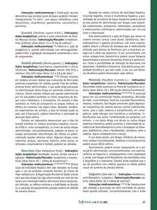 Interações medicamentosas 4: Publicação recente
demonstrou que extratos secos de Guaco poderão interagir,
sinergicamente “in vitro”, com alguns antibióticos como
tetraciclinas, cloranfenicol, gentamicina, vancomicina e
penicilina.

Guaraná (Paullinea cupana H.B.K.). Indicações/
Ações terapêuticas: astenia e como estimulante do Sistema Nervoso Central. Padronização/Marcador: trimetilxantinas (Cafeína) [dose diária: 15 a 70 mg de cafeína] 6.
Interações medicamentosas 43: Potencia a ação de
analgésicos e, quando administrado com anticoagulantes,
poderá inibir a agregação de plaquetas aumentando o risco
de sangramento.
Hortelã-pimenta (Mentha piperita L.). Indicações/
Ações terapêuticas: Carminativo, expectorante e cólicas
intestinais. Padronização/Marcador: mentol 30%-55% e
mentona 14%-32% (dose diária: 0,2 a 0,8 g de óleo) 6.
Interações medicamentosas 2,4,28: Estudos recentes
em modelos animais relatam que a absorção de ferro pelas
proteínas sangüíneas foi inibida quando chás de hortelãpimenta foram administrados, o que pode exige precaução
na administração desta droga em pacientes anêmicos ou
crianças. Outros estudos relatam que quando administrada
por via oral poderá aumentar os níveis sanguíneos de drogas como a felodipino, e sinvastatina. Em animais, o óleo
aumentou os níveis de ciclosporina no sangue, embora, os
efeitos em humanos não sejam claros. Baseado, também,
em experimentos em animais, o óleo de hortelã usado na
pele com 5-ﬂuoruracil, poderá intensiﬁcar a velocidade de
absorção deste último.
Estudos em laboratório demonstram que o óleo de
hortelã interfere no sistema enzimático hepático citocromo P450 e, como conseqüência, os níveis de outras drogas
administradas, concomitantemente, poderão se elevar no
sangue promovendo intensiﬁcação dos efeitos ou potencializando reações adversas sérias. Algumas drogas como
camomila, alcaçuz, equinácea, hipérico, entre outras, se
utilizadas conjuntamente à hortelã, poderão ser afetadas.
Kava-kava (Piper methysticum Forst) – Indicações/
Ações terapêuticas: Ansiedade, insônia, tensão nervosa e
agitação. Padronização/Marcador: kavapironas e kavalactonas (dose diária: 60 – 120mg de kavapironas) 6.
Interações medicamentosas 1,9,10,26,36,43,44,46: Muitos
casos de toxicidade hepática têm sido relatados na Europa
após o uso de produtos contendo extratos de rizoma de
Piper methysticum. A Organização Mundial da Saúde orienta
para que esta droga não seja administrada por mais de três
meses sem orientação médica; até mesmo dentro da posologia indicada, os reﬂexos motores e a habilidade na direção
ou a operação de equipamentos pesados poderá ser afetada
de maneira diversa.

Baseado em relatos clínicos de toxicidade hepática,
incluindo hepatite, cirrose e insuﬁciência hepática, a possibilidade de ocorrência de danos hepáticos poderá ocorrer
se esta planta for administrada com drogas como esteróides anabolizantes, amiodarona, metotrexato, paracetamol
e medicamentos antifúngicos administrados por via oral
como o cetoconazol.
Esta planta potencia a ação de drogas que atuam no
sistema nervoso central como álcool, barbitúricos, benzodiazepínicos e agentes psicoativos; sob outro aspecto,
poderá reduzir a eﬁcácia da levodopa que é medicamento
utilizado para doença de Parkinson pois a kava-kava antagoniza o efeito da dopamina. O uso concomitante com
outros antagonistas dopamínicos poderá causar bloqueio
dopaminérgico e provocar discenesia, distonia e parkisonismo. Existe a possibilidade de interação de Kava-kava com
alprazolam, cimetidina e terazosina. Esta planta possui propriedade diurética e, por esta razão, o seu uso com fármacos diuréticos poderá desencadear ação aditiva.

Maracujá (Passiﬂora incarnata L.) – Indicações/
Ações terapêuticas: sedativo. Padronização/Marcador:
Flavonóides totais expressos na forma de isovitexina ou vitexina (dose diária: 25 a 100 mg de vitexina/isovitexina)6.
Interações medicamentosas 4,27,33,43,44: O maracujá
possui em sua constituição frações alcaloídicas, derivados
do indol, como harmana, harmina; e porções ﬂavonoídicas,
vitexina, isvitexina. Tais frações promovem ações depressoras inespecíﬁcas do sistema nervoso central contribuindo,
assim, para a ação sedativa e tranqüilizante; em conseqüência, pode interagir com hipnóticos e ansiolíticos, intensiﬁcando suas ações. Fundamentado em pesquisas com
animais, o uso desta droga com álcool ou outras drogas
sedativas-hipnóticas poderá aumentar a intensidade de sonolência de benzodiazepínicos como o lorazepam ou diazepam, barbitúricos como o fenobarbital, narcóticos como a
codeína, alguns antidepressivos e álcool.
O uso desta planta com drogas inibidoras da monoamino oxidase (isocarboxazida, fenelzina e tranilcipromina)
poderá causar efeito aditivo.
Teoricamente, poderá ocorrer sangramento se o maracujá for administrado, concomitantemente, com aspirina,
varfarina ou heparina e, antiplaquetários como clopidogrel
e, ainda, com drogas antiinﬂamatórias não esteroidais como
o ibuprofeno e o naproxeno. Estudos ainda propõem que o
uso de passiﬂora com cafeína, guaraná ou efedra poderá
causar de aumento da pressão arterial.
Salgueiro (Salix alba L.) – Indicações: Antitérmico,
antiinﬂamatório, analgésico. Padronização/Marcador: salicina (dose diária: 60 a 120mg de salicina) 6.
Interações medicamentosas 1,12,44: Na literatura tem
sido relatada a associação de nefro toxicidade do paracetamol quando utilizado, concomitantemente, com o ácido

Infarma, v.19, nº 1/2, 2007

37

 