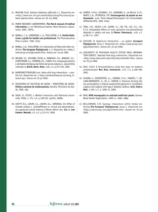 31. MEDLINE PLUS. Valerian (Valeriana ofﬁcinalis L.). Disponível em:
<http://www.nlm.nih.gov/medlineplus/druginfo/natural/patient-valerian.html>. Acesso em: 05 nov 2006.
32. MERCK RESEARCH LABORATORIES. The Merck manual of medical
information. 2. ed. Whitehouse Station: Merck Research Laboratories. 2003. 1907p.
33. NEWALL, C. A.; ANDERSON, L. A.; PHILLIPSON, J. D. Herbal Medicines: a guide for health-care professional. The Pharmaceutical
Press: London, 1996. 432p.
34. NEWALL, C.A., PHILLIPSON, J.D. Interactions of herbs with other medicines. The European Phytojournal. n. 2. Disponível em: <http://
www.escop.com/epjcontents.htm>. Acesso em: 16 out 2006.
35. NOLDIN, V.F., CECHINEL FILHO, V., MONACHE, F.D., BENASSI, J.C.,
CHRISTMANN, I.L., PEDROSA, R.C., YUNES, R.A. Composição química
e atividades biológicas das folhas de Cynara scolymus L. (alcachofra)
cultivada no Brasil. Quím. Nova, v.26, n.3, p.331-334, 2003.
36. RAINFORESTTREASURE.com. Herbs with drug interactions – a partial list. Disponível em: < http://rainforesttreasure.clm/drug_interact.asp>. Acesso em 25 jul 2006.

40. SIMÕES, C.M.O., SCHENKEL, E.P., GOSMANN, G., de MELLO, J.C.P.,
MENTZ, L.A., PETROVICK, P.R. Farmacognosia: da planta ao medicamento. 4.ed., Porto Alegre/Florianópolis: Ed. Universidade/
UFRGS/Ed.UFSC, 2002. 833p.
41. TENG, C.M., HSUEH, C.M., CHANG, Y.L., KO, F.N., LEE, S.S., LIU,
K.C.S. Antiplatelet effects of some aporphine and phenanthrene
alkaloids in rabbits and man, J. Pharm. Pharmacol., v.49, n.7,
p.706-711, 1997.
42. UEHLEKE, B. Hypericum interactions – an update. European
Phytojournal. Issue 2. Disponível em: <http://www.escop.com/
epjcontents.htm>. Acesso em: 16 out 2006.
43. UNIVERSITY OF MICHIGAN HEALTH SYSTEM DRUG INFORMATION SERVICE. Selected herb-drug interactions. Disponível em:
<http://www.med.umich.edu/1libr/aha/umherb01.htm>. Acesso
em 25 jul 2006.
44. VALE, N.B.V. A farmacobotânica ainda tem lugar na moderna
anestesiologia? Rev. Bras. Anestesiol. v.52, n.3, p.368-380,
2002.

37. SECRETARIA DE POLÍTICAS DA SAÚDE – MINISTÉRIO DA SAÚDE.
Política nacional de medicamentos. Brasília: Ministério da Saúde, 1999. 40p.

45. VUKSAN, V., SIEVENPIPER, J.L., VERNON, Y.Y.K., FRANCIS, T., BELJAN-ZDRAVKOVIC, U., XU, Z., VIDGEN, E. American Ginseng (Panax quinquefolius L) reduces postprandial glycemia in nondiabetic
subjects and subjects with type 2 diabetes mellitus. Arch. Intern.
Med., v.160, n.7, p. 1009-13, 2000.

38. SEGAL, R., PILOTE, L. Warfarin interaction with Matricaria chamomilla. CMJA, v. 174, n.9, p.1281-82, april25, 20006.

46. WHO. WHO monographs on selected medicinal plants. Geneva:
World Health Organization. 1999.v.1, 2002, 288p.

39. SHETTY, B.S., UDUPA, S.L., UDUPA, A.L., SOMAYAJI, S.N. Effect of
Centella asiática L. (Umbefﬁferae) on normal and dexamethasone-suppressed wound healing in Wistar Albino rats. Int. J. Low
Extrem. Wounds, v.5, n.3, p.137-43, 2006.

47. WILLIAMSON, E.M. Synergy: interactions within herbal medicines.The European Phytojournal. Issue 2. Disponível em:
<http://www.escop.com/epjcontents.htm>. Acesso em 16 out
2006.

40

Infarma, v.19, nº 1/2, 2007

 