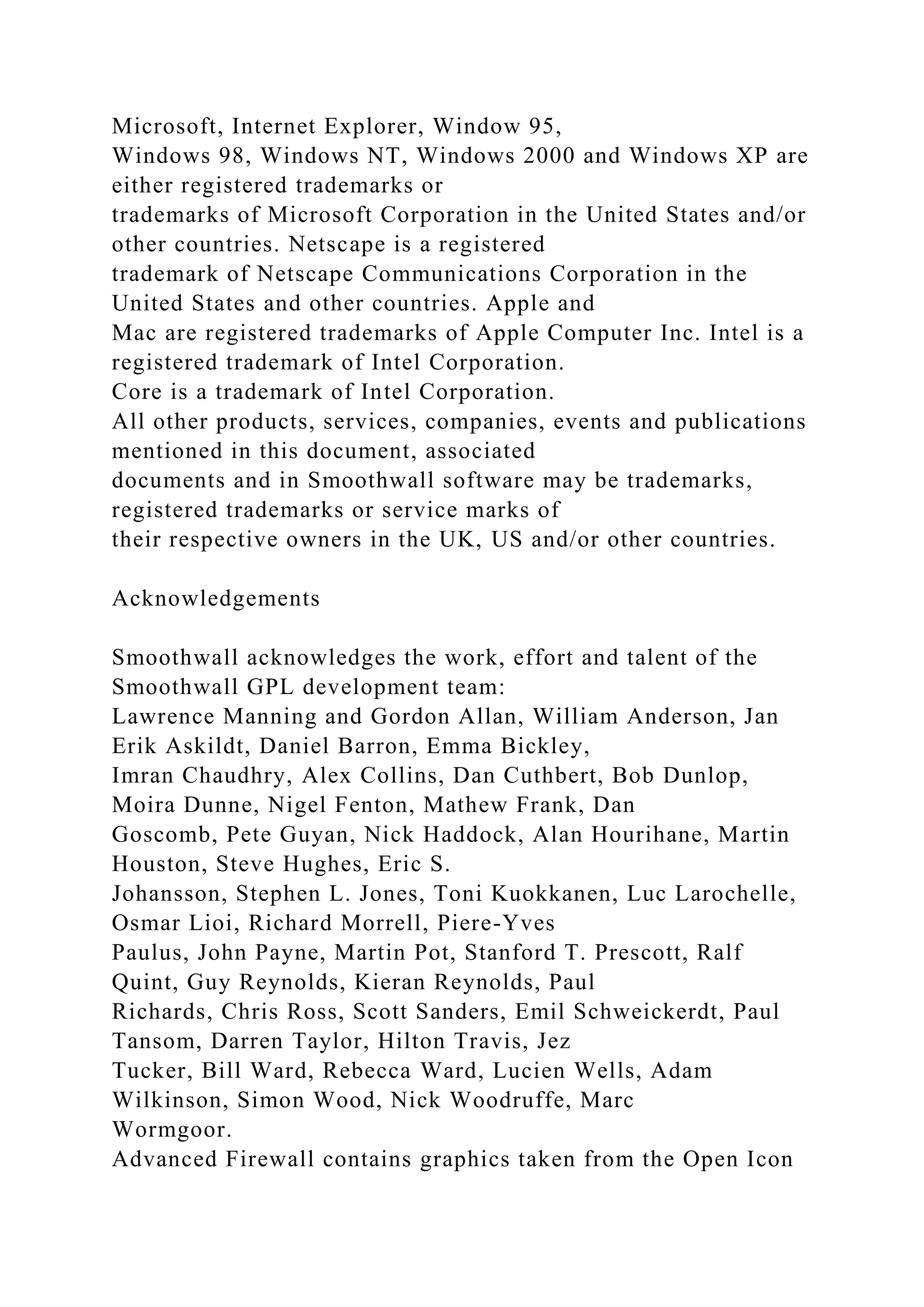 Microsoft, Internet Explorer, Window 95,
Windows 98, Windows NT, Windows 2000 and Windows XP are
either registered trademarks or
trademarks of Microsoft Corporation in the United States and/or
other countries. Netscape is a registered
trademark of Netscape Communications Corporation in the
United States and other countries. Apple and
Mac are registered trademarks of Apple Computer Inc. Intel is a
registered trademark of Intel Corporation.
Core is a trademark of Intel Corporation.
All other products, services, companies, events and publications
mentioned in this document, associated
documents and in Smoothwall software may be trademarks,
registered trademarks or service marks of
their respective owners in the UK, US and/or other countries.
Acknowledgements
Smoothwall acknowledges the work, effort and talent of the
Smoothwall GPL development team:
Lawrence Manning and Gordon Allan, William Anderson, Jan
Erik Askildt, Daniel Barron, Emma Bickley,
Imran Chaudhry, Alex Collins, Dan Cuthbert, Bob Dunlop,
Moira Dunne, Nigel Fenton, Mathew Frank, Dan
Goscomb, Pete Guyan, Nick Haddock, Alan Hourihane, Martin
Houston, Steve Hughes, Eric S.
Johansson, Stephen L. Jones, Toni Kuokkanen, Luc Larochelle,
Osmar Lioi, Richard Morrell, Piere-Yves
Paulus, John Payne, Martin Pot, Stanford T. Prescott, Ralf
Quint, Guy Reynolds, Kieran Reynolds, Paul
Richards, Chris Ross, Scott Sanders, Emil Schweickerdt, Paul
Tansom, Darren Taylor, Hilton Travis, Jez
Tucker, Bill Ward, Rebecca Ward, Lucien Wells, Adam
Wilkinson, Simon Wood, Nick Woodruffe, Marc
Wormgoor.
Advanced Firewall contains graphics taken from the Open Icon
 