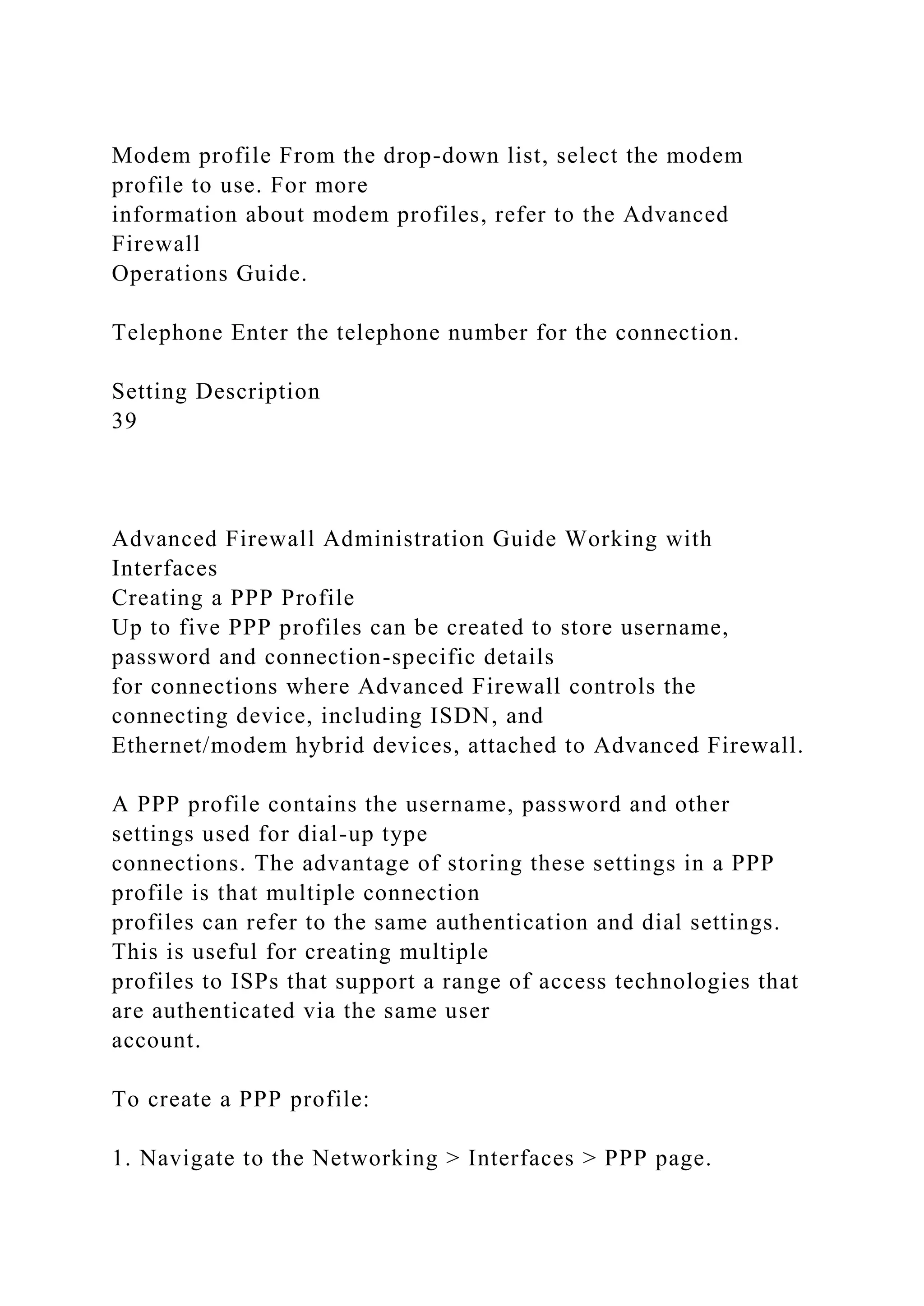 Modem profile From the drop-down list, select the modem
profile to use. For more
information about modem profiles, refer to the Advanced
Firewall
Operations Guide.
Telephone Enter the telephone number for the connection.
Setting Description
39
Advanced Firewall Administration Guide Working with
Interfaces
Creating a PPP Profile
Up to five PPP profiles can be created to store username,
password and connection-specific details
for connections where Advanced Firewall controls the
connecting device, including ISDN, and
Ethernet/modem hybrid devices, attached to Advanced Firewall.
A PPP profile contains the username, password and other
settings used for dial-up type
connections. The advantage of storing these settings in a PPP
profile is that multiple connection
profiles can refer to the same authentication and dial settings.
This is useful for creating multiple
profiles to ISPs that support a range of access technologies that
are authenticated via the same user
account.
To create a PPP profile:
1. Navigate to the Networking > Interfaces > PPP page.
 