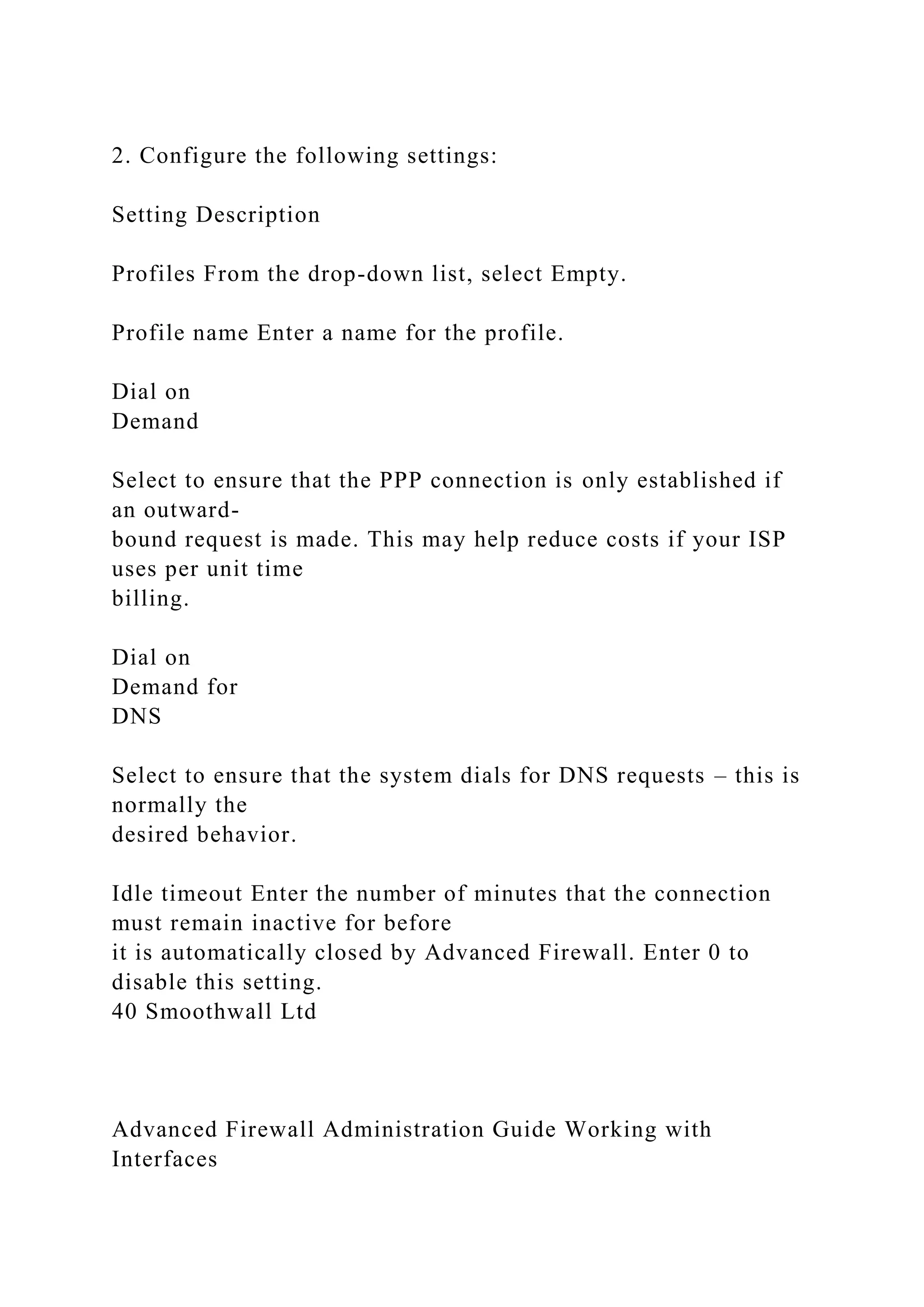 2. Configure the following settings:
Setting Description
Profiles From the drop-down list, select Empty.
Profile name Enter a name for the profile.
Dial on
Demand
Select to ensure that the PPP connection is only established if
an outward-
bound request is made. This may help reduce costs if your ISP
uses per unit time
billing.
Dial on
Demand for
DNS
Select to ensure that the system dials for DNS requests – this is
normally the
desired behavior.
Idle timeout Enter the number of minutes that the connection
must remain inactive for before
it is automatically closed by Advanced Firewall. Enter 0 to
disable this setting.
40 Smoothwall Ltd
Advanced Firewall Administration Guide Working with
Interfaces
 