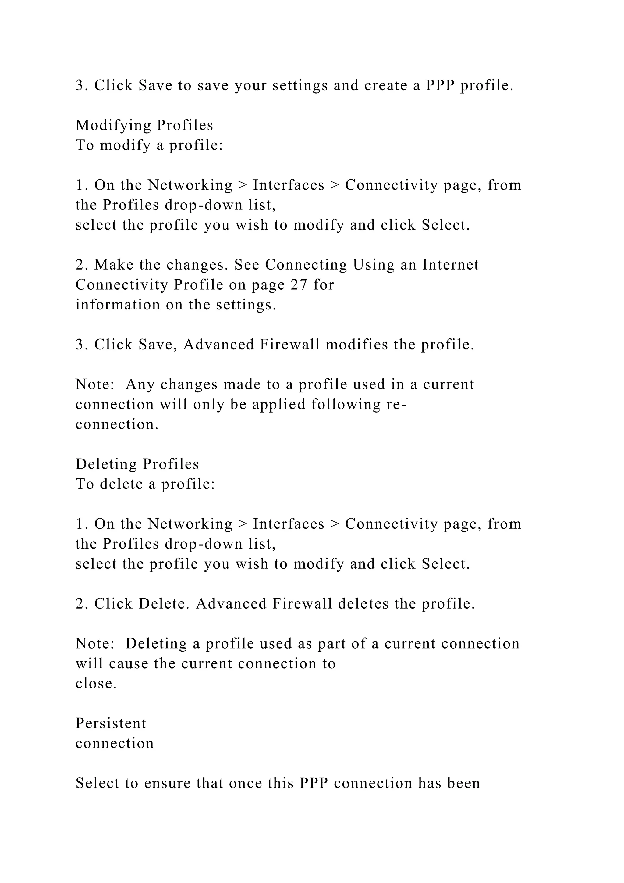 3. Click Save to save your settings and create a PPP profile.
Modifying Profiles
To modify a profile:
1. On the Networking > Interfaces > Connectivity page, from
the Profiles drop-down list,
select the profile you wish to modify and click Select.
2. Make the changes. See Connecting Using an Internet
Connectivity Profile on page 27 for
information on the settings.
3. Click Save, Advanced Firewall modifies the profile.
Note: Any changes made to a profile used in a current
connection will only be applied following re-
connection.
Deleting Profiles
To delete a profile:
1. On the Networking > Interfaces > Connectivity page, from
the Profiles drop-down list,
select the profile you wish to modify and click Select.
2. Click Delete. Advanced Firewall deletes the profile.
Note: Deleting a profile used as part of a current connection
will cause the current connection to
close.
Persistent
connection
Select to ensure that once this PPP connection has been
 