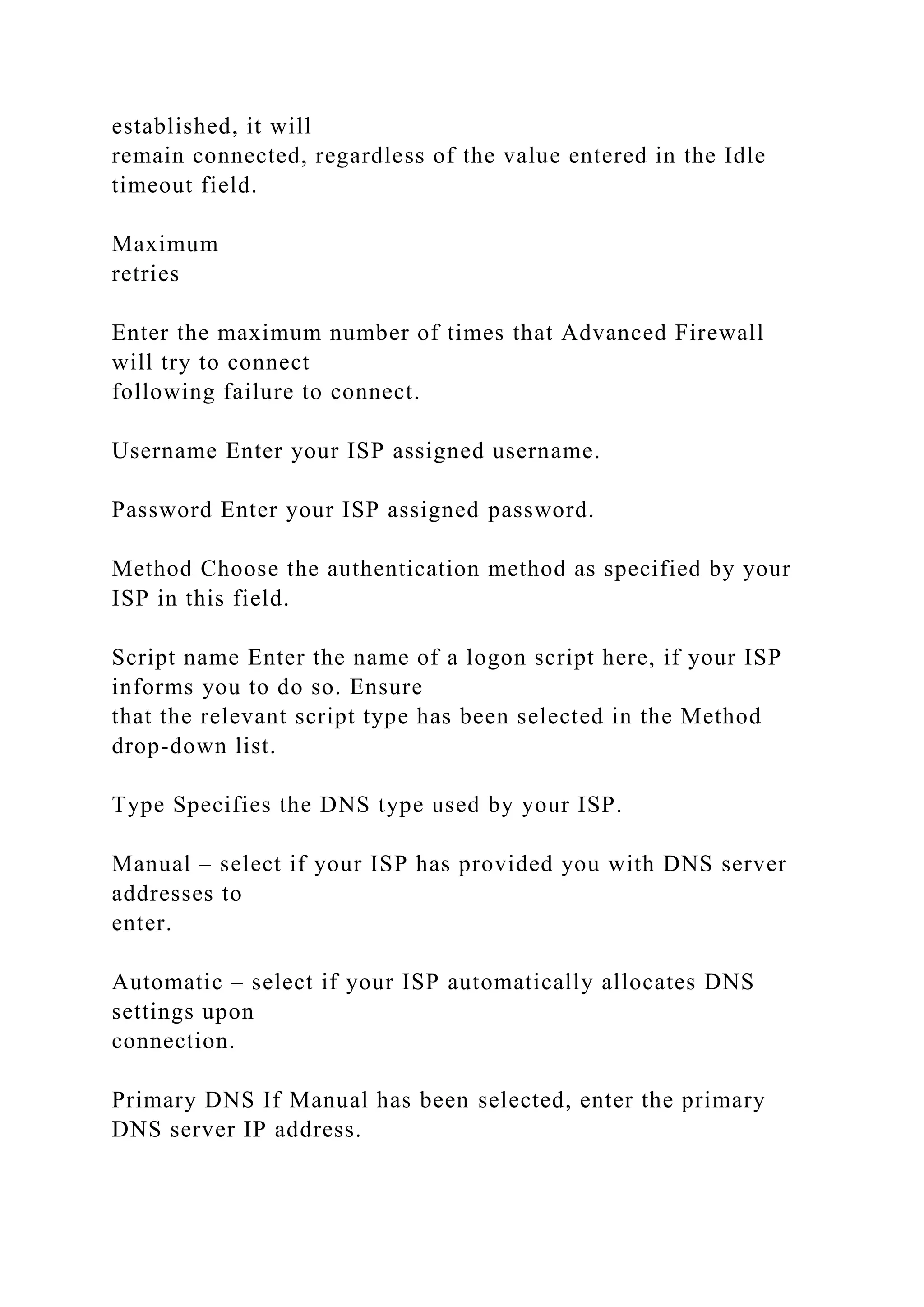 established, it will
remain connected, regardless of the value entered in the Idle
timeout field.
Maximum
retries
Enter the maximum number of times that Advanced Firewall
will try to connect
following failure to connect.
Username Enter your ISP assigned username.
Password Enter your ISP assigned password.
Method Choose the authentication method as specified by your
ISP in this field.
Script name Enter the name of a logon script here, if your ISP
informs you to do so. Ensure
that the relevant script type has been selected in the Method
drop-down list.
Type Specifies the DNS type used by your ISP.
Manual – select if your ISP has provided you with DNS server
addresses to
enter.
Automatic – select if your ISP automatically allocates DNS
settings upon
connection.
Primary DNS If Manual has been selected, enter the primary
DNS server IP address.
 