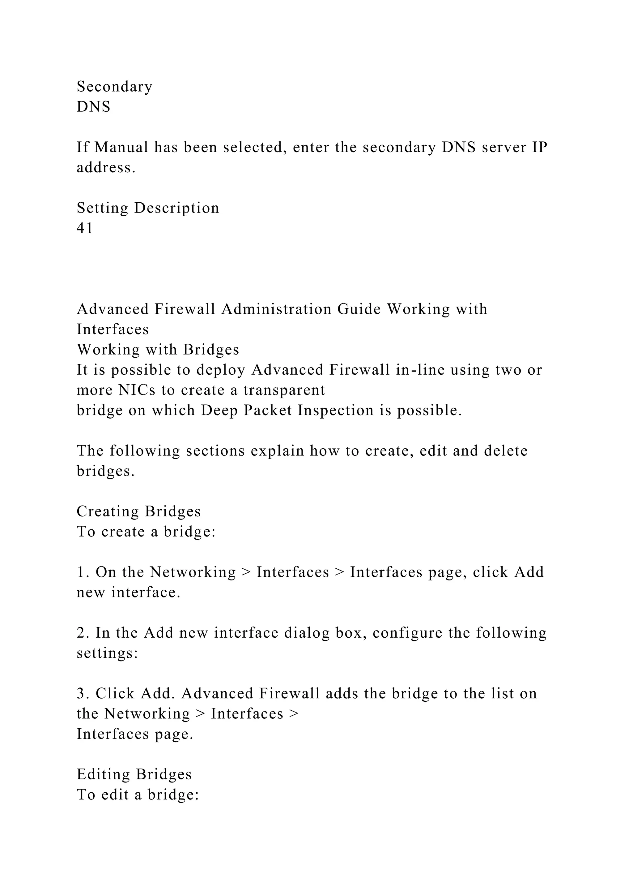 Secondary
DNS
If Manual has been selected, enter the secondary DNS server IP
address.
Setting Description
41
Advanced Firewall Administration Guide Working with
Interfaces
Working with Bridges
It is possible to deploy Advanced Firewall in-line using two or
more NICs to create a transparent
bridge on which Deep Packet Inspection is possible.
The following sections explain how to create, edit and delete
bridges.
Creating Bridges
To create a bridge:
1. On the Networking > Interfaces > Interfaces page, click Add
new interface.
2. In the Add new interface dialog box, configure the following
settings:
3. Click Add. Advanced Firewall adds the bridge to the list on
the Networking > Interfaces >
Interfaces page.
Editing Bridges
To edit a bridge:
 