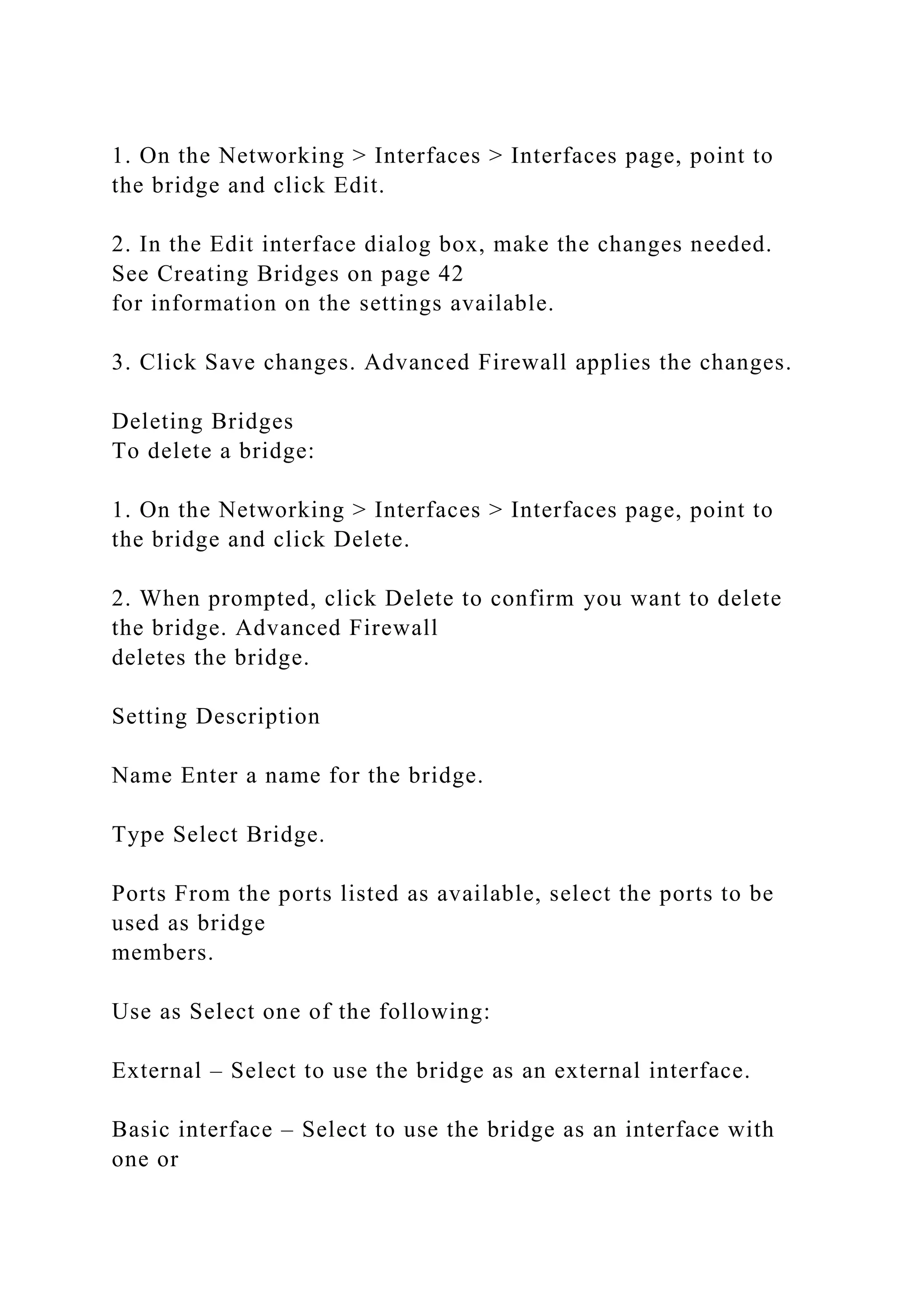 1. On the Networking > Interfaces > Interfaces page, point to
the bridge and click Edit.
2. In the Edit interface dialog box, make the changes needed.
See Creating Bridges on page 42
for information on the settings available.
3. Click Save changes. Advanced Firewall applies the changes.
Deleting Bridges
To delete a bridge:
1. On the Networking > Interfaces > Interfaces page, point to
the bridge and click Delete.
2. When prompted, click Delete to confirm you want to delete
the bridge. Advanced Firewall
deletes the bridge.
Setting Description
Name Enter a name for the bridge.
Type Select Bridge.
Ports From the ports listed as available, select the ports to be
used as bridge
members.
Use as Select one of the following:
External – Select to use the bridge as an external interface.
Basic interface – Select to use the bridge as an interface with
one or
 