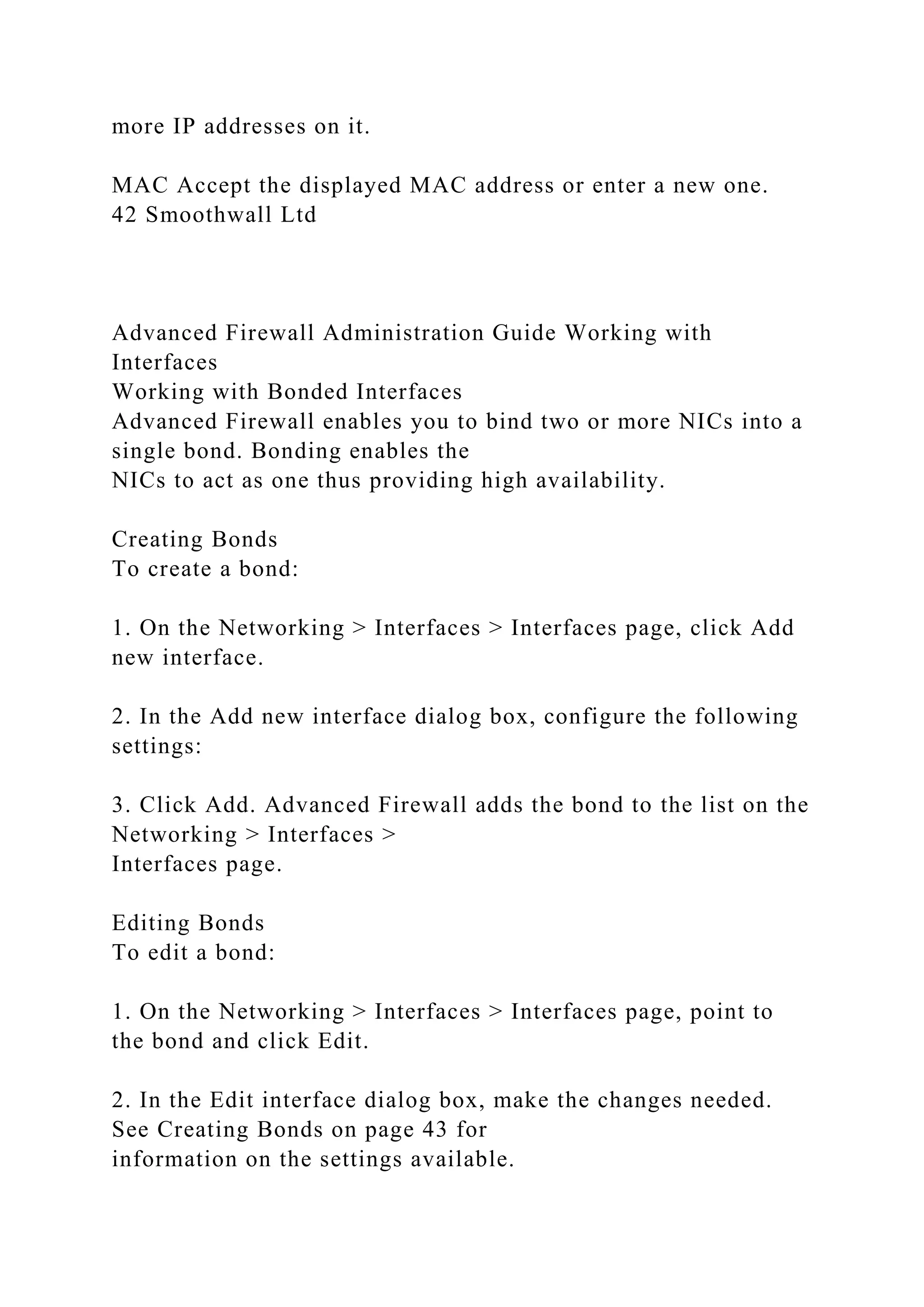 more IP addresses on it.
MAC Accept the displayed MAC address or enter a new one.
42 Smoothwall Ltd
Advanced Firewall Administration Guide Working with
Interfaces
Working with Bonded Interfaces
Advanced Firewall enables you to bind two or more NICs into a
single bond. Bonding enables the
NICs to act as one thus providing high availability.
Creating Bonds
To create a bond:
1. On the Networking > Interfaces > Interfaces page, click Add
new interface.
2. In the Add new interface dialog box, configure the following
settings:
3. Click Add. Advanced Firewall adds the bond to the list on the
Networking > Interfaces >
Interfaces page.
Editing Bonds
To edit a bond:
1. On the Networking > Interfaces > Interfaces page, point to
the bond and click Edit.
2. In the Edit interface dialog box, make the changes needed.
See Creating Bonds on page 43 for
information on the settings available.
 