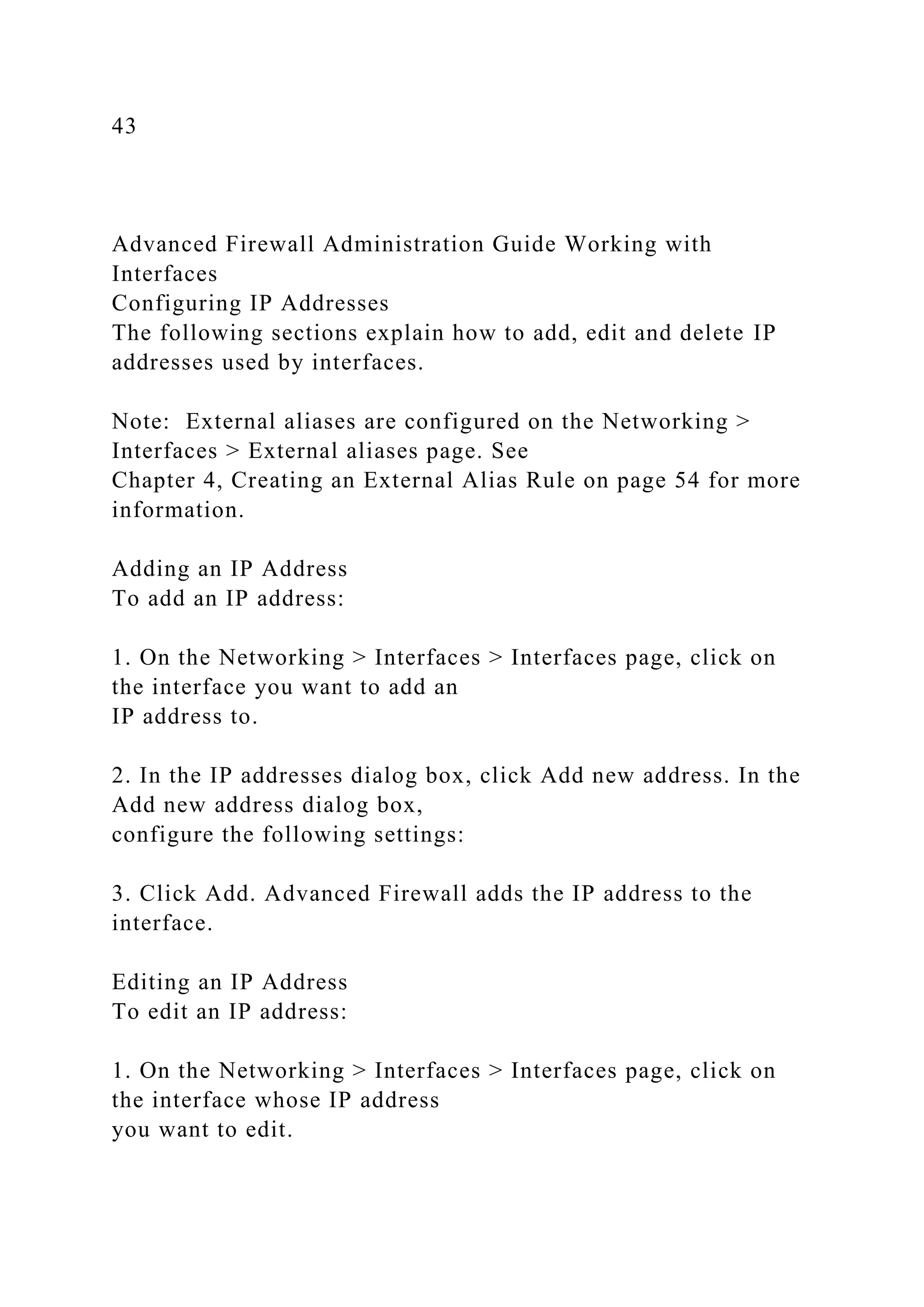 43
Advanced Firewall Administration Guide Working with
Interfaces
Configuring IP Addresses
The following sections explain how to add, edit and delete IP
addresses used by interfaces.
Note: External aliases are configured on the Networking >
Interfaces > External aliases page. See
Chapter 4, Creating an External Alias Rule on page 54 for more
information.
Adding an IP Address
To add an IP address:
1. On the Networking > Interfaces > Interfaces page, click on
the interface you want to add an
IP address to.
2. In the IP addresses dialog box, click Add new address. In the
Add new address dialog box,
configure the following settings:
3. Click Add. Advanced Firewall adds the IP address to the
interface.
Editing an IP Address
To edit an IP address:
1. On the Networking > Interfaces > Interfaces page, click on
the interface whose IP address
you want to edit.
 