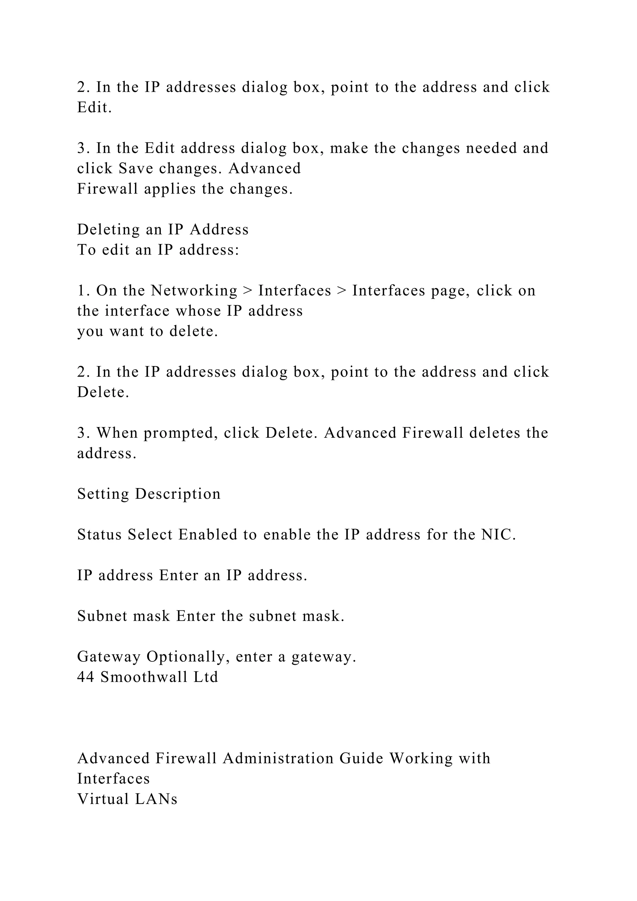 2. In the IP addresses dialog box, point to the address and click
Edit.
3. In the Edit address dialog box, make the changes needed and
click Save changes. Advanced
Firewall applies the changes.
Deleting an IP Address
To edit an IP address:
1. On the Networking > Interfaces > Interfaces page, click on
the interface whose IP address
you want to delete.
2. In the IP addresses dialog box, point to the address and click
Delete.
3. When prompted, click Delete. Advanced Firewall deletes the
address.
Setting Description
Status Select Enabled to enable the IP address for the NIC.
IP address Enter an IP address.
Subnet mask Enter the subnet mask.
Gateway Optionally, enter a gateway.
44 Smoothwall Ltd
Advanced Firewall Administration Guide Working with
Interfaces
Virtual LANs
 