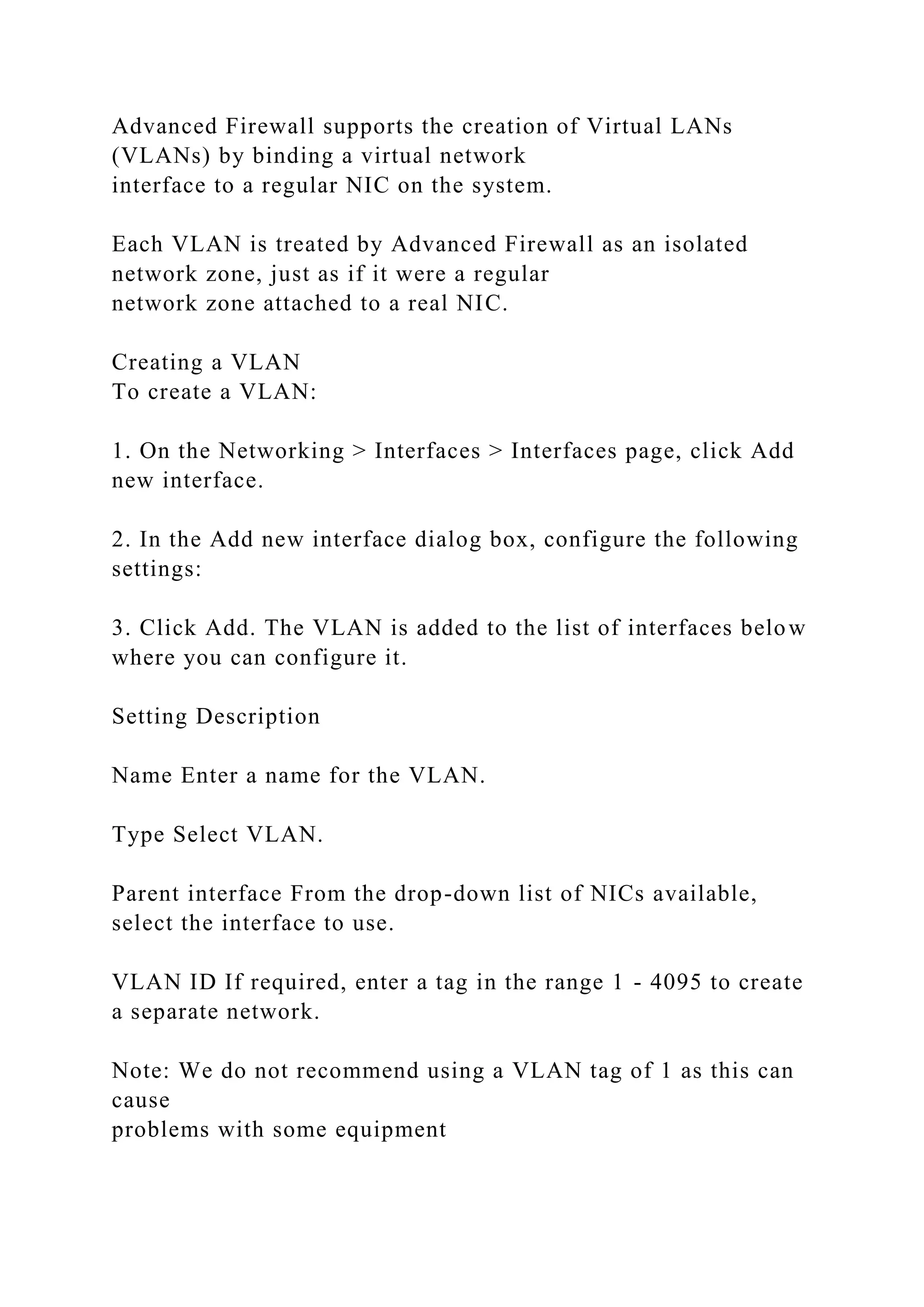 Advanced Firewall supports the creation of Virtual LANs
(VLANs) by binding a virtual network
interface to a regular NIC on the system.
Each VLAN is treated by Advanced Firewall as an isolated
network zone, just as if it were a regular
network zone attached to a real NIC.
Creating a VLAN
To create a VLAN:
1. On the Networking > Interfaces > Interfaces page, click Add
new interface.
2. In the Add new interface dialog box, configure the following
settings:
3. Click Add. The VLAN is added to the list of interfaces below
where you can configure it.
Setting Description
Name Enter a name for the VLAN.
Type Select VLAN.
Parent interface From the drop-down list of NICs available,
select the interface to use.
VLAN ID If required, enter a tag in the range 1 - 4095 to create
a separate network.
Note: We do not recommend using a VLAN tag of 1 as this can
cause
problems with some equipment
 