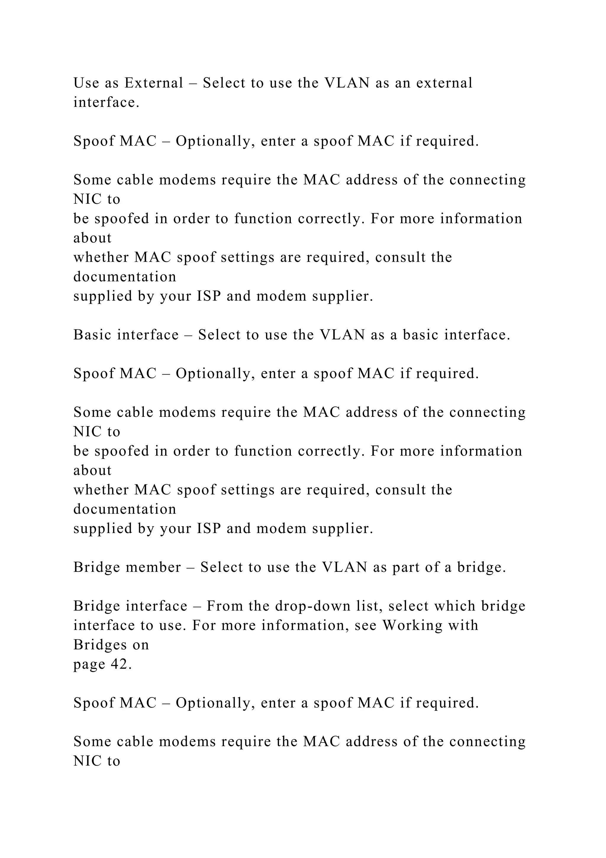 Use as External – Select to use the VLAN as an external
interface.
Spoof MAC – Optionally, enter a spoof MAC if required.
Some cable modems require the MAC address of the connecting
NIC to
be spoofed in order to function correctly. For more information
about
whether MAC spoof settings are required, consult the
documentation
supplied by your ISP and modem supplier.
Basic interface – Select to use the VLAN as a basic interface.
Spoof MAC – Optionally, enter a spoof MAC if required.
Some cable modems require the MAC address of the connecting
NIC to
be spoofed in order to function correctly. For more information
about
whether MAC spoof settings are required, consult the
documentation
supplied by your ISP and modem supplier.
Bridge member – Select to use the VLAN as part of a bridge.
Bridge interface – From the drop-down list, select which bridge
interface to use. For more information, see Working with
Bridges on
page 42.
Spoof MAC – Optionally, enter a spoof MAC if required.
Some cable modems require the MAC address of the connecting
NIC to
 