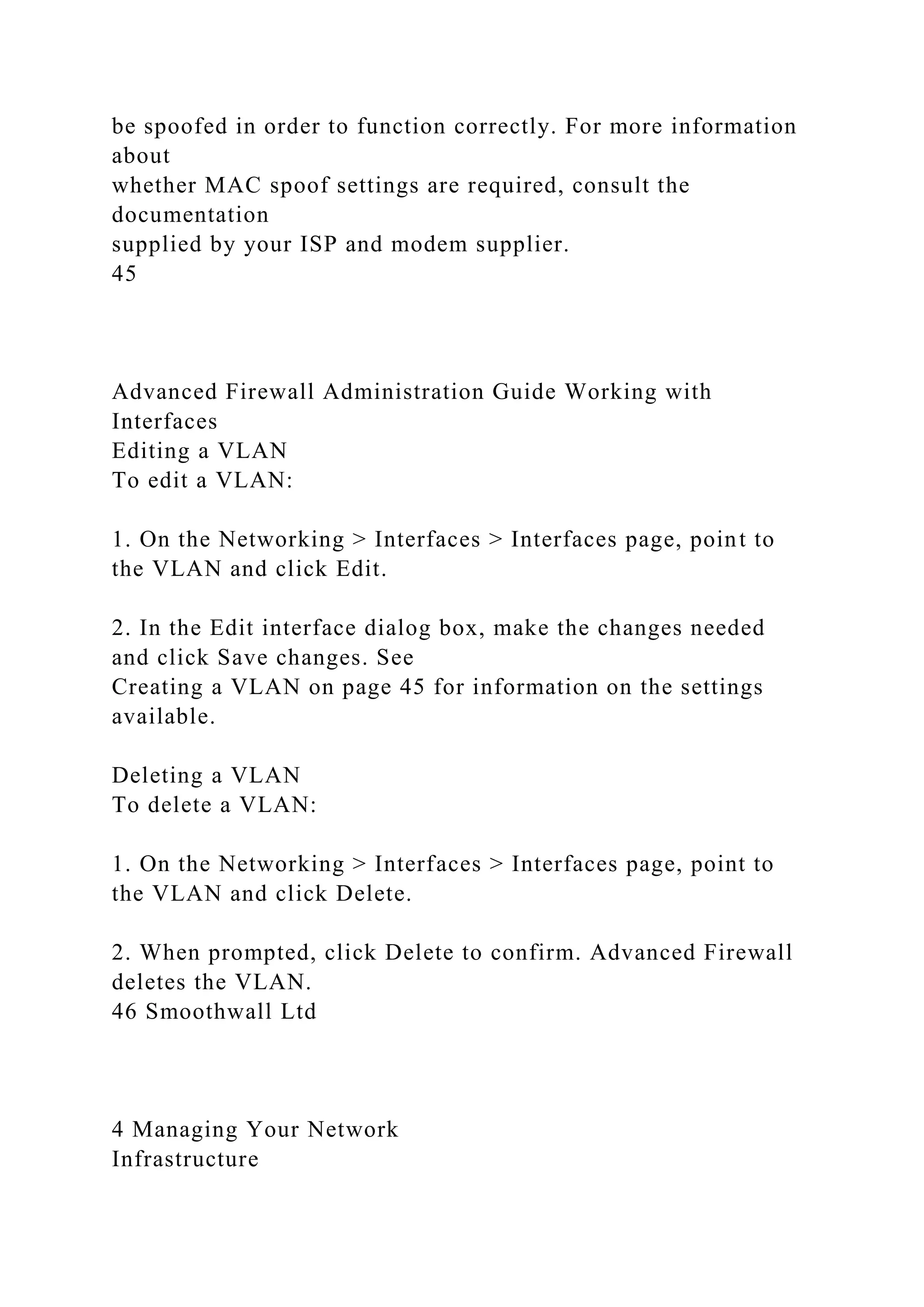 be spoofed in order to function correctly. For more information
about
whether MAC spoof settings are required, consult the
documentation
supplied by your ISP and modem supplier.
45
Advanced Firewall Administration Guide Working with
Interfaces
Editing a VLAN
To edit a VLAN:
1. On the Networking > Interfaces > Interfaces page, point to
the VLAN and click Edit.
2. In the Edit interface dialog box, make the changes needed
and click Save changes. See
Creating a VLAN on page 45 for information on the settings
available.
Deleting a VLAN
To delete a VLAN:
1. On the Networking > Interfaces > Interfaces page, point to
the VLAN and click Delete.
2. When prompted, click Delete to confirm. Advanced Firewall
deletes the VLAN.
46 Smoothwall Ltd
4 Managing Your Network
Infrastructure
 