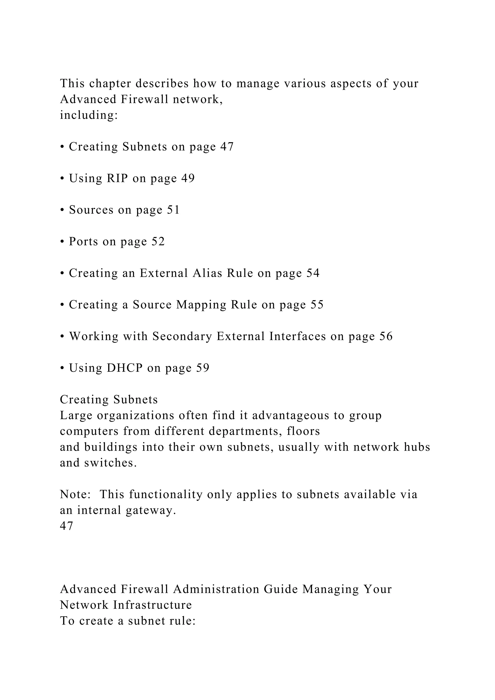 This chapter describes how to manage various aspects of your
Advanced Firewall network,
including:
• Creating Subnets on page 47
• Using RIP on page 49
• Sources on page 51
• Ports on page 52
• Creating an External Alias Rule on page 54
• Creating a Source Mapping Rule on page 55
• Working with Secondary External Interfaces on page 56
• Using DHCP on page 59
Creating Subnets
Large organizations often find it advantageous to group
computers from different departments, floors
and buildings into their own subnets, usually with network hubs
and switches.
Note: This functionality only applies to subnets available via
an internal gateway.
47
Advanced Firewall Administration Guide Managing Your
Network Infrastructure
To create a subnet rule:
 