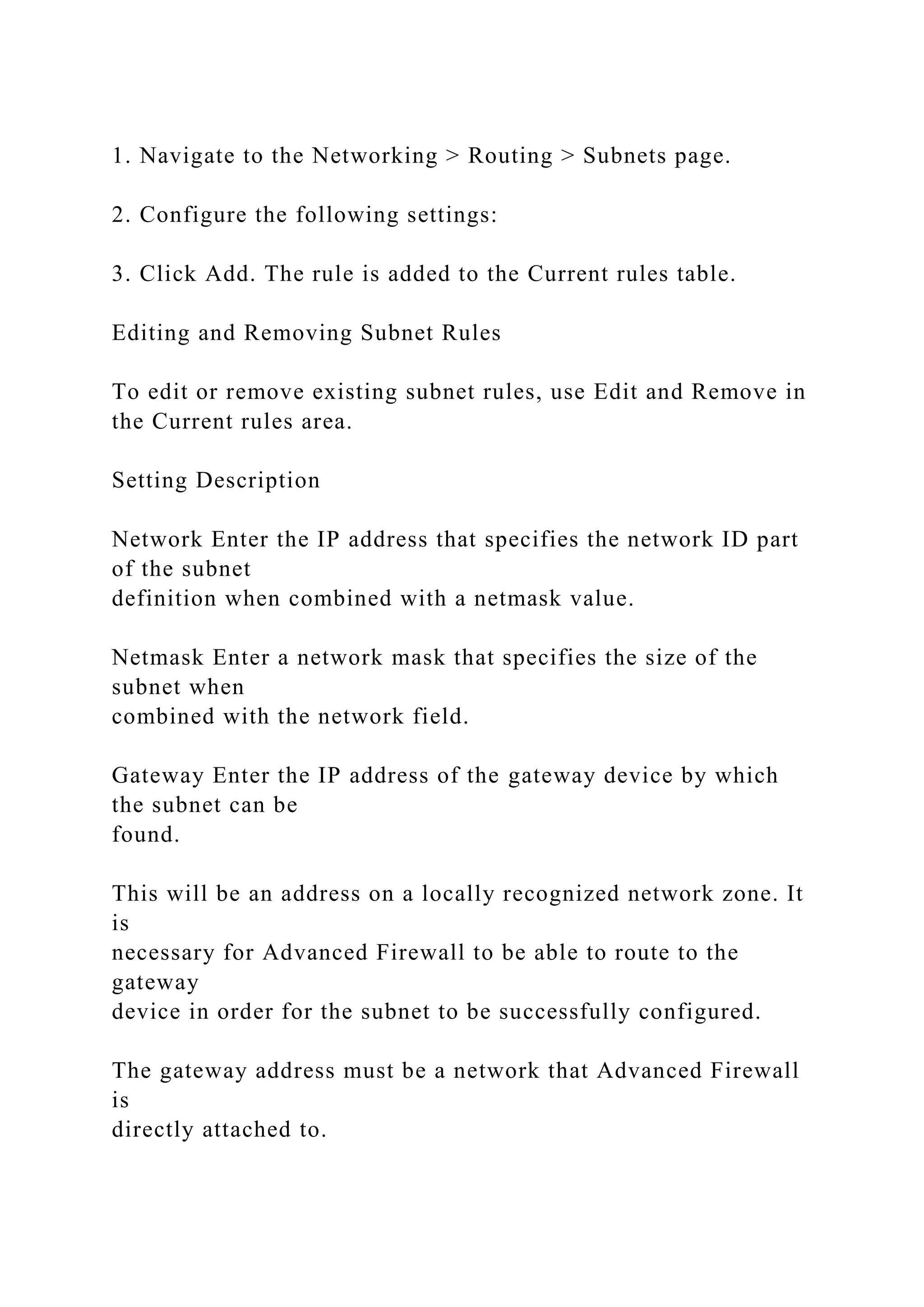 1. Navigate to the Networking > Routing > Subnets page.
2. Configure the following settings:
3. Click Add. The rule is added to the Current rules table.
Editing and Removing Subnet Rules
To edit or remove existing subnet rules, use Edit and Remove in
the Current rules area.
Setting Description
Network Enter the IP address that specifies the network ID part
of the subnet
definition when combined with a netmask value.
Netmask Enter a network mask that specifies the size of the
subnet when
combined with the network field.
Gateway Enter the IP address of the gateway device by which
the subnet can be
found.
This will be an address on a locally recognized network zone. It
is
necessary for Advanced Firewall to be able to route to the
gateway
device in order for the subnet to be successfully configured.
The gateway address must be a network that Advanced Firewall
is
directly attached to.
 