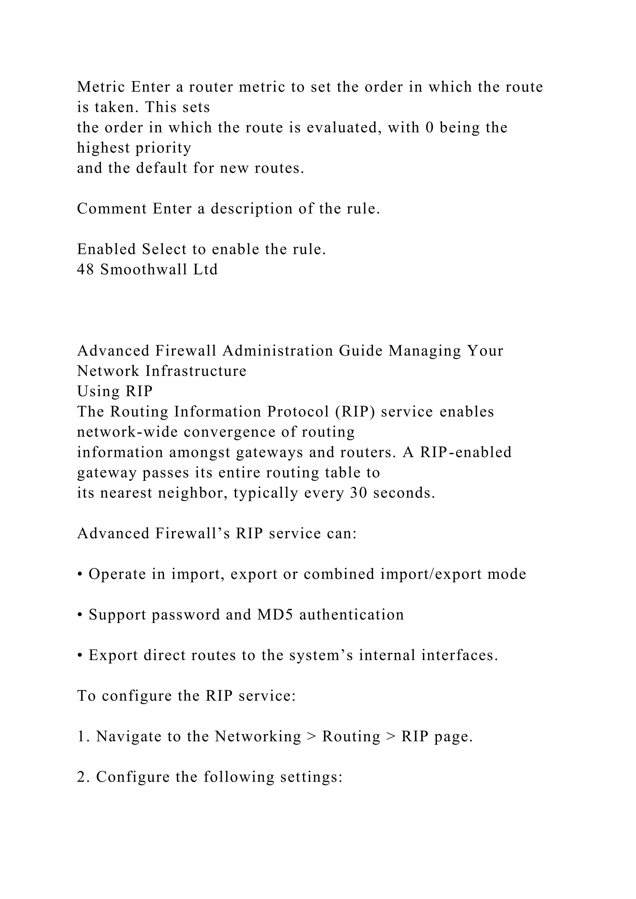 Metric Enter a router metric to set the order in which the route
is taken. This sets
the order in which the route is evaluated, with 0 being the
highest priority
and the default for new routes.
Comment Enter a description of the rule.
Enabled Select to enable the rule.
48 Smoothwall Ltd
Advanced Firewall Administration Guide Managing Your
Network Infrastructure
Using RIP
The Routing Information Protocol (RIP) service enables
network-wide convergence of routing
information amongst gateways and routers. A RIP-enabled
gateway passes its entire routing table to
its nearest neighbor, typically every 30 seconds.
Advanced Firewall’s RIP service can:
• Operate in import, export or combined import/export mode
• Support password and MD5 authentication
• Export direct routes to the system’s internal interfaces.
To configure the RIP service:
1. Navigate to the Networking > Routing > RIP page.
2. Configure the following settings:
 