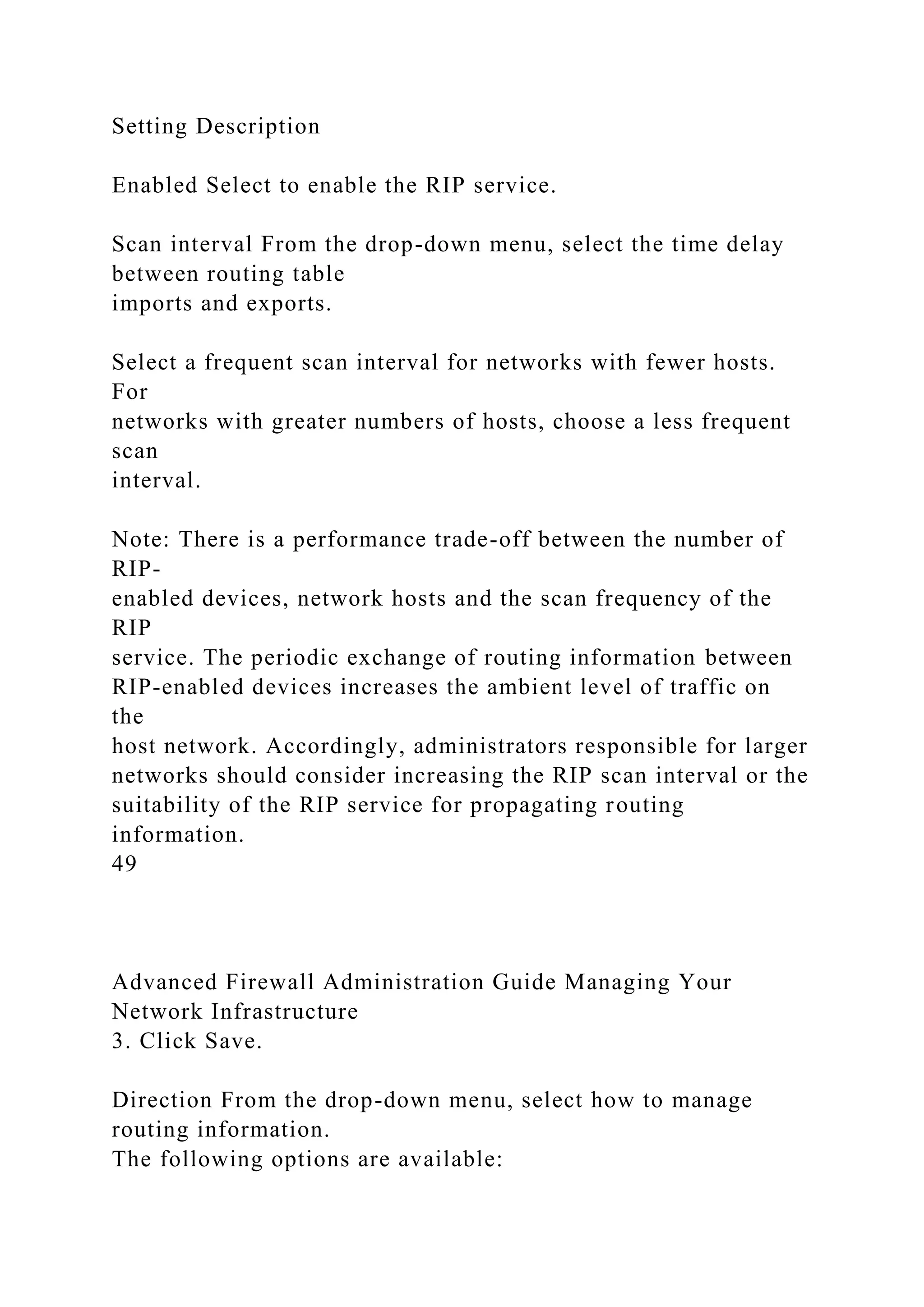 Setting Description
Enabled Select to enable the RIP service.
Scan interval From the drop-down menu, select the time delay
between routing table
imports and exports.
Select a frequent scan interval for networks with fewer hosts.
For
networks with greater numbers of hosts, choose a less frequent
scan
interval.
Note: There is a performance trade-off between the number of
RIP-
enabled devices, network hosts and the scan frequency of the
RIP
service. The periodic exchange of routing information between
RIP-enabled devices increases the ambient level of traffic on
the
host network. Accordingly, administrators responsible for larger
networks should consider increasing the RIP scan interval or the
suitability of the RIP service for propagating routing
information.
49
Advanced Firewall Administration Guide Managing Your
Network Infrastructure
3. Click Save.
Direction From the drop-down menu, select how to manage
routing information.
The following options are available:
 
